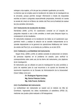 28
entregan a los sujetos, a fin de que las contesten igualmente por escrito.
La técnica que se empleo para la recolección de datos de la investigación es
la encuesta, porque permite recoger información a través de respuestas
escritas en base a preguntas especialmente preparadas, teniendo en cuenta
la escala de Likert en el Banco de crédito del Perú con la finalidad de evaluar
las dos variables del estudio.
2.4.1 Instrumento de recolección de datos
Hernández (2006, p.310). El cuestionario consiste en un conjunto de
preguntas respecto a una o más variables a medir para despues lograr su
contrastacion en los resultados.
El instrumento empleado en la recolección de datos es el cuestionario que
permitirá medir y analizar la relación de la variable independiente en la
variable dependiente en la gerencia de operaciones Multibanca del banco
de crédito del Perú S.A, en el distrito de La Molina; en el año 2016.
2.4.2. Validación y confiabilidad del instrumento
Según Arias, (2006, p.245), la validez consiste en seleccionar un número
de personas expertas en el problema en estudio, para verificar la
correspondiente entre cada uno de los ítems del instrumento y los objetivos
de la investigación.
El instrumento que se utilizara en para la investigación ha sido sometido a
juicio de expertos para lo cual recurrimos a la opinión de docentes de
reconocida trayectoria en la Escuela de Administración de la Universidad
Cesar Vallejo como son:
Dr. Rodríguez Figueroa Jorge.
Mg. García Palacios Carlos.
Mg. Veliz Fazzio. Guillermo
2.4.3. Confiabilidad del instrumento
La confiabilidad del instrumento se realizó con el método de Alfa de
Crombach, ingresando los datos recolectados al estadístico SPSS 22,
mediante una prueba piloto realizado a 50 trabajadores.
 