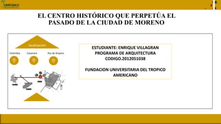 EL CENTRO HISTÓRICO QUE PERPETÚA EL
PASADO DE LA CIUDAD DE MORENO
ESTUDIANTE: ENRIQUE VILLAGRAN
PROGRAMA DE ARQUITECTURA
CODIGO.2012051038
FUNDACION UNIVERSITARIA DEL TROPICO
AMERICANO
.
Colombia Casanare Paz de Ariporo
localización
 