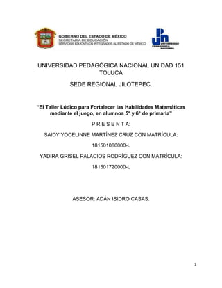 1
UNIVERSIDAD PEDAGÓGICA NACIONAL UNIDAD 151
TOLUCA
SEDE REGIONAL JILOTEPEC.
“El Taller Lúdico para Fortalecer las Habilidades Matemáticas
mediante el juego, en alumnos 5° y 6° de primaria”
P R E S E N T A:
SAIDY YOCELINNE MARTÍNEZ CRUZ CON MATRÍCULA:
181501080000-L
YADIRA GRISEL PALACIOS RODRÍGUEZ CON MATRÍCULA:
181501720000-L
ASESOR: ADÁN ISIDRO CASAS.
 