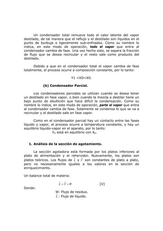 Un condensador total remueve todo el calor latente del vapor
destilado, de tal manera que el reflujo y el destilado son líquidos en el
punto de burbuja o ligeramente sub-enfriados. Como su nombre lo
indica, en este modo de operación, todo el vapor que entra al
condensador cambia de fase. Una vez hecho esto, se separa la fracción
de flujo que se desea recircular y el resto sale como producto del
destilado.

      Debido a que en el condensador total el vapor cambia de fase
totalmente, el proceso ocurre a composición constante, por lo tanto:

                               Y1 =XD=X0.

            (b) Condensador Parcial.

      Los condensadores parciales se utilizan cuando se desea tener
un destilado en fase vapor, o bien cuando la mezcla a destilar tiene un
bajo punto de ebullición que hace difícil la condensación. Como su
nombre lo indica, en este modo de operación, parte el vapor que entra
al condensador cambia de fase. Solamente se condensa lo que se va a
recircular y el destilado sale en fase vapor.

       Como en el condensador parcial hay un contacto entre las fases
líquido y vapor, el proceso ocurre a temperatura constante, y hay un
equilibrio líquido-vapor en el aparato, por lo tanto:
                   YD está en equilibrio con X0.


   1. Análisis de la sección de agotamiento.

      La sección agotadora está formada por los platos inferiores al
plato de alimentación y el rehervidor. Nuevamente, los platos son
platos teóricos. Los flujos de L y V son constantes de plato a plato,
pero no necesariamente iguales a los valores en la sección de
enriquecimiento.

Un balance total de materia:

                      L = V +W                 [V]
Donde:
                   W: Flujo de residuo.
                   L : Flujo de líquido.
 