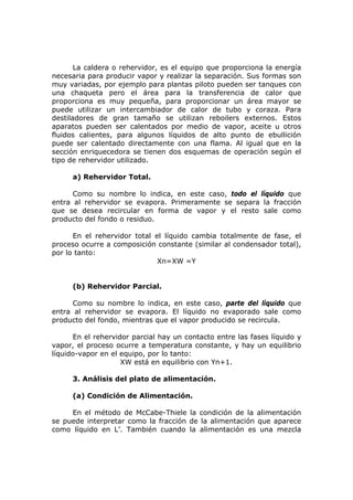 La caldera o rehervidor, es el equipo que proporciona la energía
necesaria para producir vapor y realizar la separación. Sus formas son
muy variadas, por ejemplo para plantas piloto pueden ser tanques con
una chaqueta pero el área para la transferencia de calor que
proporciona es muy pequeña, para proporcionar un área mayor se
puede utilizar un intercambiador de calor de tubo y coraza. Para
destiladores de gran tamaño se utilizan reboilers externos. Estos
aparatos pueden ser calentados por medio de vapor, aceite u otros
fluidos calientes, para algunos líquidos de alto punto de ebullición
puede ser calentado directamente con una flama. Al igual que en la
sección enriquecedora se tienen dos esquemas de operación según el
tipo de rehervidor utilizado.

     a) Rehervidor Total.

      Como su nombre lo indica, en este caso, todo el líquido que
entra al rehervidor se evapora. Primeramente se separa la fracción
que se desea recircular en forma de vapor y el resto sale como
producto del fondo o residuo.

      En el rehervidor total el líquido cambia totalmente de fase, el
proceso ocurre a composición constante (similar al condensador total),
por lo tanto:
                              Xn=XW =Y


     (b) Rehervidor Parcial.

      Como su nombre lo indica, en este caso, parte del líquido que
entra al rehervidor se evapora. El líquido no evaporado sale como
producto del fondo, mientras que el vapor producido se recircula.

      En el rehervidor parcial hay un contacto entre las fases líquido y
vapor, el proceso ocurre a temperatura constante, y hay un equilibrio
líquido-vapor en el equipo, por lo tanto:
                    XW está en equilibrio con Yn+1.

     3. Análisis del plato de alimentación.

     (a) Condición de Alimentación.

     En el método de McCabe-Thiele la condición de la alimentación
se puede interpretar como la fracción de la alimentación que aparece
como líquido en L’. También cuando la alimentación es una mezcla
 