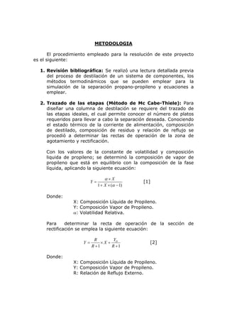 METODOLOGIA

       El procedimiento empleado para la resolución de este proyecto
es el siguiente:

  1. Revisión bibliográfica: Se realizó una lectura detallada previa
     del proceso de destilación de un sistema de componentes, los
     métodos termodinámicos que se pueden emplear para la
     simulación de la separación propano-propileno y ecuaciones a
     emplear.

  2. Trazado de las etapas (Método de Mc Cabe-Thiele): Para
     diseñar una columna de destilación se requiere del trazado de
     las etapas ideales, el cual permite conocer el número de platos
     requeridos para llevar a cabo la separación deseada. Conociendo
     el estado térmico de la corriente de alimentación, composición
     de destilado, composición de residuo y relación de reflujo se
     procedió a determinar las rectas de operación de la zona de
     agotamiento y rectificación.

     Con los valores de la constante de volatilidad y composición
     liquida de propileno; se determinó la composición de vapor de
     propileno que está en equilibrio con la composición de la fase
     líquida, aplicando la siguiente ecuación:

                                   α×X
                          Y=                     [1]
                               1 + X × (α − 1)

     Donde:
                X: Composición Líquida de Propileno.
                Y: Composición Vapor de Propileno.
                α: Volatilidad Relativa.

     Para     determinar la recta de operación de la sección de
     rectificación se emplea la siguiente ecuación:

                           R        Y
                     Y=        ×X + D              [2]
                          R +1     R +1

     Donde:
                X: Composición Líquida de Propileno.
                Y: Composición Vapor de Propileno.
                R: Relación de Reflujo Externo.
 