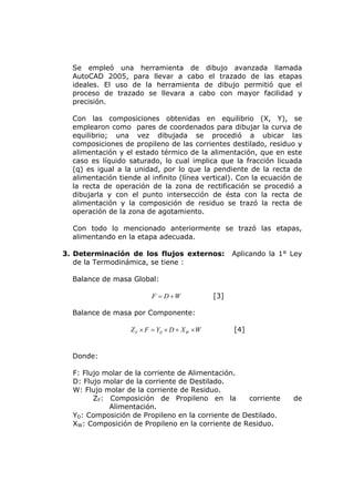 Se empleó una herramienta de dibujo avanzada llamada
  AutoCAD 2005, para llevar a cabo el trazado de las etapas
  ideales. El uso de la herramienta de dibujo permitió que el
  proceso de trazado se llevara a cabo con mayor facilidad y
  precisión.

  Con las composiciones obtenidas en equilibrio (X, Y), se
  emplearon como pares de coordenados para dibujar la curva de
  equilibrio; una vez dibujada se procedió a ubicar las
  composiciones de propileno de las corrientes destilado, residuo y
  alimentación y el estado térmico de la alimentación, que en este
  caso es líquido saturado, lo cual implica que la fracción licuada
  (q) es igual a la unidad, por lo que la pendiente de la recta de
  alimentación tiende al infinito (línea vertical). Con la ecuación de
  la recta de operación de la zona de rectificación se procedió a
  dibujarla y con el punto intersección de ésta con la recta de
  alimentación y la composición de residuo se trazó la recta de
  operación de la zona de agotamiento.

  Con todo lo mencionado anteriormente se trazó las etapas,
  alimentando en la etapa adecuada.

3. Determinación de los flujos externos:              Aplicando la 1° Ley
   de la Termodinámica, se tiene :

  Balance de masa Global:

                          F = D +W              [3]

  Balance de masa por Componente:

                   Z F × F = YD × D + X W × W         [4]


  Donde:

  F: Flujo molar de la corriente de Alimentación.
  D: Flujo molar de la corriente de Destilado.
  W: Flujo molar de la corriente de Residuo.
        ZF: Composición de Propileno en la         corriente          de
            Alimentación.
  YD: Composición de Propileno en la corriente de Destilado.
  XW: Composición de Propileno en la corriente de Residuo.
 