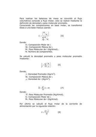 Para realizar los balances de masa se convirtió el flujo
volumétrico conocido a flujo molar; esto se realizó mediante la
definición de densidad y peso molecular promedio.
Conociendo las composiciones en base molar, se transformó
éstas a una base másica usando:

                        ⎛ Wi  ⎞
                        ⎜ M ⎟
                        ⎝
                   Xi = n    i⎠
                                           [5]
                       ∑Wi M i
                        i =1

Donde:
     Xi: Composición Molar de i.
     Wi: Composición Másica de i.
     Mi: Peso Molecular de i (Kg/Kmol)..
     N: Número de componentes.

Se calculó la densidad promedio y peso molecular promedio
mediante:

                      1   n
                             ⎛W ⎞
                       = ∑⎜ i ⎟         [6]
                      ρ i =1 ⎝ ρi ⎠

Donde:
      ρ : Densidad Promedio (Kg/m3).
     Wi: Composición Másica de i.
     ρi : Densidad de i (Kg/m3).


                           n
                  M = ∑ Xi × Mi            [7]
                          i =1

Donde:
     M : Peso Molecular Promedio (Kg/Kmol).
     Xi: Composición Molar de i.
     Mi: Peso Molecular de i (Kg/Kmol).

Por último se calculó el flujo molar de la corriente de
alimentación por la siguiente relación:

                                 Q× ρ
                      N=                [8]
                                  M
 