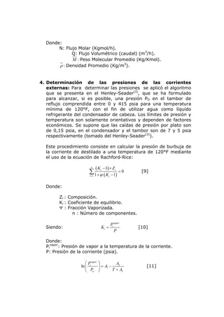 Donde:
       N: Flujo Molar (Kgmol/h).
             Q: Flujo Volumétrico (caudal) (m3/h).
             M : Peso Molecular Promedio (Kg/Kmol).
       ρ : Densidad Promedio (Kg/m3).


4. Determinación de las presiones de las corrientes
   externas: Para determinar las presiones se aplicó el algoritmo
   que se presenta en el Henley-Seader(3), que se ha formulado
   para alcanzar, si es posible, una presión PD en el tambor de
   reflujo comprendida entre 0 y 415 psia para una temperatura
   mínima de 120°F, con el fin de utilizar agua como líquido
   refrigerante del condensador de cabeza. Los límites de presión y
   temperatura son solamente orientativos y dependen de factores
   económicos. Se supone que las caídas de presión por plato son
   de 0,15 psia, en el condensador y el tambor son de 7 y 5 psia
   respectivamente (tomado del Henley-Seader(3)).

  Este procedimiento consiste en calcular la presión de burbuja de
  la corriente de destilado a una temperatura de 120°F mediante
  el uso de la ecuación de Rachford-Rice:

                         n
                               ( Ki − 1) × Zi = 0
                        ∑ 1 +ψ ( K                   [9]
                        i =1            i − 1)



  Donde:

        Zi : Composición.
        Ki : Coeficiente de equilibrio.
        Ψ : Fracción Vaporizada.
               n : Número de componentes.

                                         Pi vapor
  Siendo:                         Ki =              [10]
                                            P

  Donde:
  Pivapor: Presión de vapor a la temperatura de la corriente.
  P: Presión de la corriente (psia).

                     ⎛ P vapor   ⎞          A2
                  ln ⎜ i         ⎟ = A1 −              [11]
                     ⎝ Pic       ⎠        T + A3
 