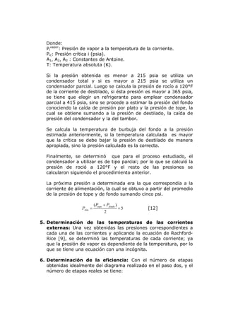 Donde:
  Pivapor: Presión de vapor a la temperatura de la corriente.
  Pic: Presión crítica i (psia).
  A1, A2, A3 : Constantes de Antoine.
  T: Temperatura absoluta (K).

  Si la presión obtenida es menor a 215 psia se utiliza un
  condensador total y si es mayor a 215 psia se utiliza un
  condensador parcial. Luego se calcula la presión de rocío a 120°F
  de la corriente de destilado, si ésta presión es mayor a 365 psia,
  se tiene que elegir un refrigerante para emplear condensador
  parcial a 415 psia, sino se procede a estimar la presión del fondo
  conociendo la caída de presión por plato y la presión de tope, la
  cual se obtiene sumando a la presión de destilado, la caída de
  presión del condensador y la del tambor.

  Se calcula la temperatura de burbuja del fondo a la presión
  estimada anteriormente, si la temperatura calculada es mayor
  que la crítica se debe bajar la presión de destilado de manera
  apropiada, sino la presión calculada es la correcta.

  Finalmente, se determinó que para el proceso estudiado, el
  condensador a utilizar es de tipo parcial; por lo que se calculó la
  presión de roció a 120°F y el resto de las presiones se
  calcularon siguiendo el procedimiento anterior.

  La próxima presión a determinada era la que correspondía a la
  corriente de alimentación, la cual se obtuvo a partir del promedio
  de la presión de tope y de fondo sumando cinco psi.

                           ( Ptope + Pfondo )
                  PAlm =                        +5   [12]
                                   2

5. Determinación de las temperaturas de las corrientes
   externas: Una vez obtenidas las presiones correspondientes a
   cada una de las corrientes y aplicando la ecuación de Rachford-
   Rice [9], se determinó las temperaturas de cada corriente; ya
   que la presión de vapor es dependiente de la temperatura, por lo
   que se tiene una ecuación con una incógnita.

6. Determinación de la eficiencia: Con el número de etapas
   obtenidas idealmente del diagrama realizado en el paso dos, y el
   número de etapas reales se tiene:
 
