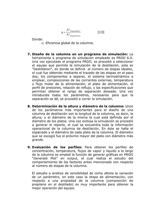 N ° EtapasIdeales
                      η=                            [13]
                           N °Etapas Re ales
  Donde:
       η: Eficiencia global de la columna.


7. Diseño de la columna en un programa de simulación: La
   herramienta o programa de simulación empleado es PROII 6.0.
   Una vez ejecutado el programa PROII, se procedió a seleccionar
   el equipo que permite la simulación de la destilación, esta es
   “Destillation”, en donde se definió el número de etapas ideales,
   el cual fue obtenido mediante el trazado de las etapas en el paso
   dos; los componentes a separar, el sistema termodinámico a
   emplear, composiciones de las corrientes externas, temperatura
   y flujo molar de la alimentación, el plato de alimentación, el
   perfil de presiones, relación de reflujo, y las especificaciones que
   permitan obtener el rango de separación deseado. Una vez
   introducida todos los parámetros, necesarios para que la
   separación se dé, se procedió a correr la simulación.

8. Determinación de la altura y diámetro de la columna: Unos
   de los parámetros más importantes para el diseño de una
   columna de destilación son la longitud de la columna, es decir, la
   altura; y el diámetro de la misma la cual está definida por el
   diámetro de los platos. Una vez exitosa la simulación se procedió
   a generar el reporte, el cual se encuentra toda la información
   operacional de la columna de destilación. En éste se halla el
   espaciado y el diámetro de cada plato de la columna. El diámetro
   que se escogió fue el próximo mayor del plato con diámetro más
   grande.

9. Evaluación de los perfiles: Para obtener los perfiles de
   concentración, temperatura, flujos de vapor y liquido a lo largo
   de la columna se empleó la función de generar gráficas en PROII
   “Generate Plot” en output, el cual realiza el estudio del
   comportamiento de los factores antes mencionado con respecto
   al número de etapas de la columna.

  El estudio o análisis de sensibilidad        de como afecta la variación
  de un parámetro, en este caso la             etapa de alimentación, con
  respecto a una propiedad de la                columna (composición de
  propileno en el destilado) es muy            importante para obtener la
  mejor operación del equipo.
 