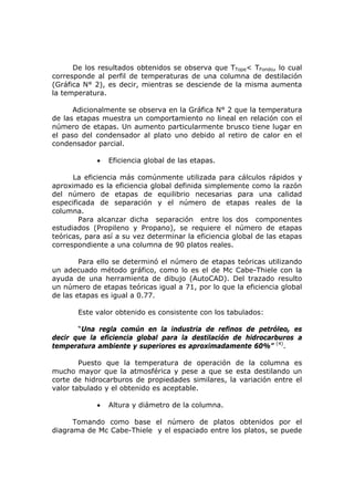De los resultados obtenidos se observa que TTope< TFondo, lo cual
corresponde al perfil de temperaturas de una columna de destilación
(Gráfica N° 2), es decir, mientras se desciende de la misma aumenta
la temperatura.

      Adicionalmente se observa en la Gráfica N° 2 que la temperatura
de las etapas muestra un comportamiento no lineal en relación con el
número de etapas. Un aumento particularmente brusco tiene lugar en
el paso del condensador al plato uno debido al retiro de calor en el
condensador parcial.

             •   Eficiencia global de las etapas.

      La eficiencia más comúnmente utilizada para cálculos rápidos y
aproximado es la eficiencia global definida simplemente como la razón
del número de etapas de equilibrio necesarias para una calidad
especificada de separación y el número de etapas reales de la
columna.
        Para alcanzar dicha separación entre los dos componentes
estudiados (Propileno y Propano), se requiere el número de etapas
teóricas, para así a su vez determinar la eficiencia global de las etapas
correspondiente a una columna de 90 platos reales.

        Para ello se determinó el número de etapas teóricas utilizando
un adecuado método gráfico, como lo es el de Mc Cabe-Thiele con la
ayuda de una herramienta de dibujo (AutoCAD). Del trazado resulto
un número de etapas teóricas igual a 71, por lo que la eficiencia global
de las etapas es igual a 0.77.

       Este valor obtenido es consistente con los tabulados:

       “Una regla común en la industria de refinos de petróleo, es
decir que la eficiencia global para la destilación de hidrocarburos a
temperatura ambiente y superiores es aproximadamente 60%” (4).

        Puesto que la temperatura de operación de la columna es
mucho mayor que la atmosférica y pese a que se esta destilando un
corte de hidrocarburos de propiedades similares, la variación entre el
valor tabulado y el obtenido es aceptable.

             •   Altura y diámetro de la columna.

      Tomando como base el número de platos obtenidos por el
diagrama de Mc Cabe-Thiele y el espaciado entre los platos, se puede
 