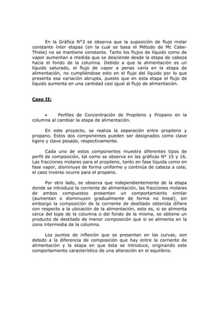 En la Gráfica N°3 se observa que la suposición de flujo molar
constante ínter etapas (en la cual se basa el Método de Mc Cabe-
Thiele) no se mantiene constante. Tanto los flujos de líquido como de
vapor aumentan a medida que se desciende desde la etapa de cabeza
hacia el fondo de la columna. Debido a que la alimentación es un
líquido saturado, el flujo de vapor a penas varía en la etapa de
alimentación, no cumpliéndose esto en el flujo del líquido por lo que
presenta esa variación abrupta, puesto que en esta etapa el flujo de
líquido aumenta en una cantidad casi igual al flujo de alimentación.


Caso II:


     •     Perfiles de Concentración de Propileno y Propano en la
columna al cambiar la etapa de alimentación.

       En este proyecto, se realiza la separación entre propileno y
propano. Estos dos componentes pueden ser designados como clave
ligero y clave pesado, respectivamente.

       Cada uno de estos componentes muestra diferentes tipos de
perfil de composición, tal como se observa en las gráficas N° 15 y 16.
Las fracciones molares para el propileno, tanto en fase líquida como en
fase vapor, disminuye de forma uniforme y continúa de cabeza a cola;
el caso inverso ocurre para el propano.

      Por otro lado, se observa que independientemente de la etapa
donde se introduce la corriente de alimentación, las fracciones molares
de ambos compuestos presentan un comportamiento similar
(aumentan o disminuyen gradualmente de forma no lineal), sin
embargo la composición de la corriente de destilado obtenida difiere
con respecto a la ubicación de la alimentación, esto es, si se alimenta
cerca del tope de la columna o del fondo de la misma, se obtiene un
producto de destilado de menor composición que si se alimenta en la
zona intermedia de la columna.

     Los puntos de inflexión que se presentan en las curvas, son
debido a la diferencia de composición que hay entre la corriente de
alimentación y la etapa en que ésta se introduce, originando este
comportamiento característico de una alteración en el equilibrio.
 