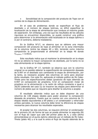 •     Sensibilidad de la composición del producto de Tope con el
cambio de la etapa de Alimentación.

       En el caso de problemas donde se especifican el flujo de
destilado y el número de etapas teóricas, es difícil especificar la
localización de la etapa de alimentación que conduce al máximo grado
de separación. Sin embargo, una vez que los resultados de los cálculos
rigurosos se encuentran disponibles, se puede construir una gráfica
para determinar si la alimentación está localizada en la etapa óptima o
si por el contrario, debería trasladarse.

        En la Gráfica N°17, se observa que se obtiene una mayor
composición del producto de tope al alimentar en la zona intermedia
de la columna (entre las etapas 40 y 60), teniendo como máxima
composición la proporcionada al alimentar en la etapa 46 donde
YPropileno = 0.9515.

      Este resultado indica que al mantener la alimentación en la etapa
43 no se obtiene la mayor composición de destilado, por lo tanto no se
esta alimentando en la etapa óptima.

      De la Gráfica Nº 17, también se observa que con la columna
original no es posible obtener la especificación de composición deseada
de 0.997 en el destilado aún cambiando la etapa de alimentación, por
la tanto, es necesario acoplar dos columnas en serie para alcanzar
dicho resultado. Con este fin, aplicando el método gráfico de Mc Cabe-
Thiele para las especificaciones dadas (producto de tope obtenido de
0.997 en composición de propileno, 0.52 en composición molar de
propileno en la alimentación y la razón de reflujo constante e igual a
28,83 (obtenido del caso I)) se trazaron las etapas para determinar el
número de platos que se requiere para diseñar la columna a acoplar.

     El resultado obtenido indica que se debe disponer de una
columna de 138 etapas ideales para poder alcanzar la composición
deseada de propileno. Puesto que se cuenta con una columna de 71
etapas ideales equivalentes a 69 platos y un condensador y rehervidor
ambos parciales, la nueva columna debe tener la diferencia de etapas
necesarias para alcanzar los resultados esperados.

      Al acoplar las dos columnas, se requiere eliminar el condensador
de la primera (A) de forma tal que se pueda alimentar la segunda (B)
con el flujo de vapor que sale del primer plato de A, y esta última
alimentándose en el punto óptimo obtenido por el método de Mc Cabe-
Thiele (plato 40) y a la cual le entra el flujo de líquido obtenido de la
 