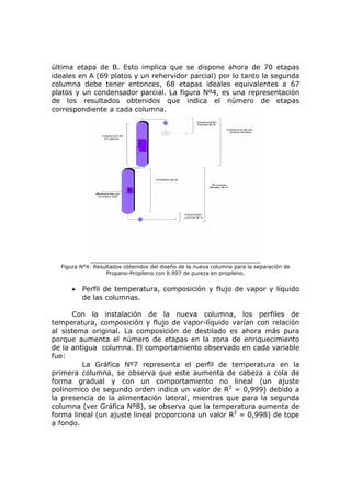 última etapa de B. Esto implica que se dispone ahora de 70 etapas
ideales en A (69 platos y un rehervidor parcial) por lo tanto la segunda
columna debe tener entonces, 68 etapas ideales equivalentes a 67
platos y un condensador parcial. La figura Nº4, es una representación
de los resultados obtenidos que indica el número de etapas
correspondiente a cada columna.




  Figura N°4: Resultados obtenidos del diseño de la nueva columna para la separación de
                  Propano-Propileno con 0.997 de pureza en propileno.


      •   Perfil de temperatura, composición y flujo de vapor y líquido
          de las columnas.

      Con la instalación de la nueva columna, los perfiles de
temperatura, composición y flujo de vapor-líquido varían con relación
al sistema original. La composición de destilado es ahora más pura
porque aumenta el número de etapas en la zona de enriquecimiento
de la antigua columna. El comportamiento observado en cada variable
fue:
         La Gráfica Nº7 representa el perfil de temperatura en la
primera columna, se observa que este aumenta de cabeza a cola de
forma gradual y con un comportamiento no lineal (un ajuste
polinomico de segundo orden indica un valor de R2 = 0,999) debido a
la presencia de la alimentación lateral, mientras que para la segunda
columna (ver Gráfica Nº8), se observa que la temperatura aumenta de
forma lineal (un ajuste lineal proporciona un valor R2 = 0,998) de tope
a fondo.
 