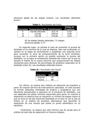 eficiencia global de las etapas (CasoI). Los resultados obtenidos
fueron:

                    Tabla I.- Resultados del CasoI
                                                      Comp en
    Corriente Temperatura(°F) Presión(psia)           Propileno
        F      Líquido saturado  312,74                 0.52
        D           123,66       290,42                 0.95
       W            142,38       313,06                 0.05

           Nº de etapas ideales obtenidas: 71 etapas.
           Eficiencia global: 0.77

       En segundo lugar, se estudia el caso de aumentar la pureza de
destilado en la columna de la cual se dispone, bien sea analizando un
cambio en la etapa de alimentación o acoplando una segunda torre
para aumentar la zona de enriquecimiento de la torre existente.
Aunque con la primera opción es posible aumentar la pureza del
destilado, no se logra la composición deseada del mismo por lo que se
estudia el diseño de la nueva columna que proporcionará las etapas
necesarias para alcanzar los porcentajes de propileno esperados en el
destilado (Caso II). Los resultados obtenidos fueron:

                 Tabla II.- Resultados del CasoII
                                      Nº
                        Columna     etapas.
                         Original     70
                         Nueva        68


       Por último, se analiza otro método de obtención de propileno a
partir de craqueo térmico de hidrocarburos saturados. En este proceso
se forman pequeñas cantidades de propino y propadieno que son
altamente perjudiciales si aparecen en el producto de destilado; una
vez obtenidos los platos mínimos requeridos para poner en marcha la
separación se observa que se requieren un número de etapas mayor al
que se tiene en las dos columnas diseñadas en el caso II, por lo que se
enfoca en el análisis de procesos alternativos que permitan la
separación de una mezcla que posea un punto azeotrópico en su
equilibrio.

        Finalmente, se espera que este informe sea de ayuda para el
análisis de este tipo de separación en futuros trabajos.
 