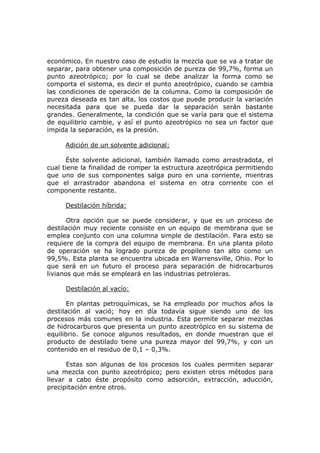 económico. En nuestro caso de estudio la mezcla que se va a tratar de
separar, para obtener una composición de pureza de 99,7%, forma un
punto azeotrópico; por lo cual se debe analizar la forma como se
comporta el sistema, es decir el punto azeotrópico, cuando se cambia
las condiciones de operación de la columna. Como la composición de
pureza deseada es tan alta, los costos que puede producir la variación
necesitada para que se pueda dar la separación serán bastante
grandes. Generalmente, la condición que se varía para que el sistema
de equilibrio cambie, y así el punto azeotrópico no sea un factor que
impida la separación, es la presión.

     Adición de un solvente adicional:

      Éste solvente adicional, también llamado como arrastradota, el
cual tiene la finalidad de romper la estructura azeotrópica permitiendo
que uno de sus componentes salga puro en una corriente, mientras
que el arrastrador abandona el sistema en otra corriente con el
componente restante.

     Destilación híbrida:

       Otra opción que se puede considerar, y que es un proceso de
destilación muy reciente consiste en un equipo de membrana que se
emplea conjunto con una columna simple de destilación. Para esto se
requiere de la compra del equipo de membrana. En una planta piloto
de operación se ha logrado pureza de propileno tan alto como un
99,5%. Esta planta se encuentra ubicada en Warrensville, Ohio. Por lo
que será en un futuro el proceso para separación de hidrocarburos
livianos que más se empleará en las industrias petroleras.

     Destilación al vacío:

       En plantas petroquímicas, se ha empleado por muchos años la
destilación al vació; hoy en día todavía sigue siendo uno de los
procesos más comunes en la industria. Esta permite separar mezclas
de hidrocarburos que presenta un punto azeotrópico en su sistema de
equilibrio. Se conoce algunos resultados, en donde muestran que el
producto de destilado tiene una pureza mayor del 99,7%, y con un
contenido en el residuo de 0,1 – 0,3%.

      Estas son algunas de los procesos los cuales permiten separar
una mezcla con punto azeotrópico; pero existen otros métodos para
llevar a cabo éste propósito como adsorción, extracción, aducción,
precipitación entre otros.
 