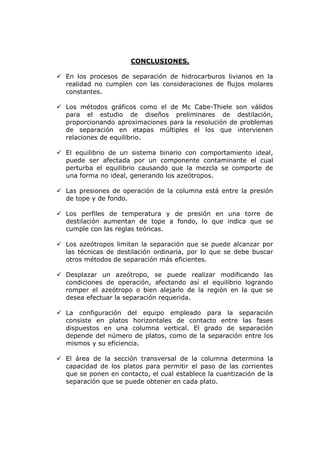 CONCLUSIONES.

En los procesos de separación de hidrocarburos livianos en la
realidad no cumplen con las consideraciones de flujos molares
constantes.

Los métodos gráficos como el de Mc Cabe-Thiele son válidos
para el estudio de diseños preliminares de destilación,
proporcionando aproximaciones para la resolución de problemas
de separación en etapas múltiples el los que intervienen
relaciones de equilibrio.

El equilibrio de un sistema binario con comportamiento ideal,
puede ser afectada por un componente contaminante el cual
perturba el equilibrio causando que la mezcla se comporte de
una forma no ideal, generando los azeótropos.

Las presiones de operación de la columna está entre la presión
de tope y de fondo.

Los perfiles de temperatura y de presión en una torre de
destilación aumentan de tope a fondo, lo que indica que se
cumple con las reglas teóricas.

Los azeótropos limitan la separación que se puede alcanzar por
las técnicas de destilación ordinaria, por lo que se debe buscar
otros métodos de separación más eficientes.

Desplazar un azeótropo, se puede realizar modificando las
condiciones de operación, afectando así el equilibrio logrando
romper el azeótropo o bien alejarlo de la región en la que se
desea efectuar la separación requerida.

La configuración del equipo empleado para la separación
consiste en platos horizontales de contacto entre las fases
dispuestos en una columna vertical. El grado de separación
depende del número de platos, como de la separación entre los
mismos y su eficiencia.

El área de la sección transversal de la columna determina la
capacidad de los platos para permitir el paso de las corrientes
que se ponen en contacto, el cual establece la cuantización de la
separación que se puede obtener en cada plato.
 
