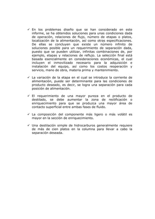 En los problemas diseño que se han considerado en este
informe, se ha obtenidos soluciones para unas condiciones dada
de operación, relaciones de flujo, número de etapas o platos,
localización de la alimentación, así como otras especificaciones.
De ellas se concluyen que existe un número infinito de
soluciones posible para un requerimiento de separación dada,
puesto que se pueden utilizar, infinitas combinaciones de, por
ejemplo, etapas y relaciones de reflujo. La selección final está
basada esencialmente en consideraciones económicas, el cual
incluyen el inmovilizado necesario para la adquisición e
instalación del equipo, así como los costos reoperación y
servicio, mano de obra, materia prima y mantenimiento.

La variación de la etapa en el cual se introduce la corriente de
alimentación, puede ser determinante para las condiciones de
producto deseado, es decir, se logra una separación para cada
posición de alimentación.

El requerimiento de una mayor pureza en el producto de
destilado, se debe aumentar la zona de rectificación o
enriquecimiento para que se produzca una mayor área de
contacto superficial entre ambas fases de fluido.

La composición del componente más ligero o más volátil es
mayor en la sección de enriquecimiento.

Una destilación simple de hidrocarburos generalmente requiere
de más de cien platos en la columna para llevar a cabo la
separación deseada.
 