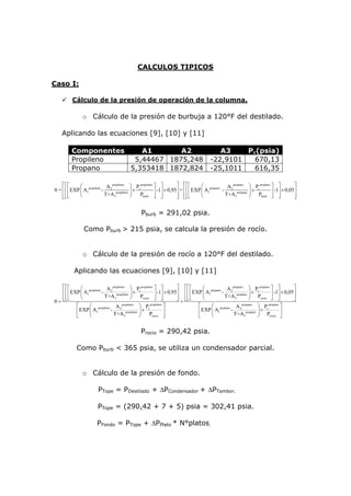 CALCULOS TIPICOS

Caso I:

         Cálculo de la presión de operación de la columna.

               o Cálculo de la presión de burbuja a 120°F del destilado.

    Aplicando las ecuaciones [9], [10] y [11]

         Componentes    A1       A2                                                     A3    Pc(psia)
         Propileno    5,44467 1875,248                                               -22,9101   670,13
         Propano     5,353418 1872,824                                               -25,1011   616,35

    ⎡⎡⎡       ⎛               A propileno ⎞ P propileno ⎤ ⎤         ⎤ ⎡⎡⎡         ⎛ propano A 2 propano ⎞ Pc propano ⎤ ⎤         ⎤
0 = ⎢ ⎢ ⎢ EXP ⎜ A1propileno - 2 propileno ⎟ × c         ⎥ -1⎥ × 0,95⎥ + ⎢ ⎢ ⎢ EXP ⎜ A1     -       propano ⎟
                                                                                                             ×       ⎥ -1⎥ × 0,05⎥
    ⎢⎢⎣
    ⎣⎣        ⎝              T+A 3        ⎠    Pburb ⎦ ⎥    ⎦       ⎥ ⎢⎢⎣
                                                                    ⎦ ⎣⎣          ⎝          T+A 3         ⎠ Pburb ⎦ ⎥   ⎦       ⎥
                                                                                                                                 ⎦


                                               Pburb = 291,02 psia.

                Como Pburb > 215 psia, se calcula la presión de rocío.


               o Cálculo de la presión de rocío a 120°F del destilado.

          Aplicando las ecuaciones [9], [10] y [11]

   ⎡⎡⎡        ⎛              A propileno ⎞ P propileno ⎤ ⎤            ⎤ ⎡⎡⎡        ⎛ propano A 2 propano ⎞ Pc propano ⎤ ⎤          ⎤
   ⎢ ⎢ ⎢ EXP ⎜ A1propileno - 2 propileno ⎟ × c            ⎥ -1⎥ × 0,95⎥ ⎢ ⎢ ⎢ EXP ⎜ A1      -       propano ⎟
                                                                                                              ×        ⎥ -1⎥ × 0,05⎥
   ⎢⎣⎣
     ⎢        ⎝             T+A 3            ⎠   Procio ⎦ ⎦    ⎥      ⎥ ⎢⎢⎣
                                                                      ⎦ + ⎣⎣       ⎝          T+A 3          ⎠ Procio ⎦ ⎥  ⎦       ⎥
0= ⎣                                                                                                                               ⎦
           ⎡      ⎛ propileno A 2     propileno
                                                ⎞ Pc   propileno
                                                                 ⎤              ⎡      ⎛ propano A 2    propano
                                                                                                                ⎞ Pc propano
                                                                                                                             ⎤
           ⎢ EXP ⎜ A1         -                 ⎟×               ⎥              ⎢ EXP ⎜ A1      -               ⎟×           ⎥
           ⎣      ⎝             T+A 3propileno ⎠       Procio ⎦                 ⎣      ⎝          T+A 3propano ⎠ Procio ⎦


                                               Procio = 290,42 psia.

            Como Pburb < 365 psia, se utiliza un condensador parcial.


               o Cálculo de la presión de fondo.

                       PTope = PDestilado + ΔPCondensador + ΔPTambor.

                       PTope = (290,42 + 7 + 5) psia = 302,41 psia.

                       PFondo = PTope + ΔPPlato * N°platos.
 
