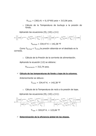 PFondo = (302,41 + 0,15*69) psia = 313,06 psia.

                    o Cálculo de la Temperatura de burbuja a la presión de
                      fondo.

            Aplicando las ecuaciones [9], [10] y [11]

    ⎡⎡⎡       ⎛                  A 2 propileno      ⎞ Pc propileno ⎤ ⎤          ⎤ ⎡⎡⎡         ⎛ propano      A 2 propano      ⎞ Pc propano ⎤ ⎤           ⎤
0 = ⎢ ⎢ ⎢ EXP ⎜ A1propileno -             propileno ⎟
                                                      ×            ⎥ -1⎥ × 0,098⎥ + ⎢ ⎢ ⎢ EXP ⎜ A1      -             propano ⎟
                                                                                                                                ×          ⎥ -1⎥ × 0,902 ⎥
    ⎢⎢⎣
    ⎣⎣        ⎝               Tburb +A 3            ⎠   Pfondo ⎦ ⎥     ⎦        ⎥ ⎢⎢⎣
                                                                                ⎦ ⎣⎣          ⎝           Tburb +A 3          ⎠   Pfondo ⎦ ⎥   ⎦         ⎥
                                                                                                                                                         ⎦


                                         TBurbuja = 334,47 K = 142,38 °F

      Como TBurbuja < TCritica la presión obtenida en el destilado es la
correcta.


                    o Cálculo de la Presión de la corriente de alimentación.

             Aplicando la ecuación [12] se obtiene:

                           PAlimentación = 312,74 psia.


             Cálculo de las temperaturas de fondo y tope de la columna.

             Anteriormente se obtuvo:

                                         TFondo = 334,47 K. = 142,38 °F


                    o Cálculo de la Temperatura de rocío a la presión de tope.

            Aplicando las ecuaciones [9], [10] y [11]:

     ⎡⎡⎡       ⎛                  A 2 propileno       ⎞ Pc propileno ⎤ ⎤            ⎤       ⎡⎡⎡       ⎛                A 2 propano      ⎞ Pc propano ⎤ ⎤            ⎤
     ⎢ ⎢ ⎢ EXP ⎜ A1propileno -              propileno ⎟
                                                        ×            ⎥ -1⎥ × 0,9456 ⎥       ⎢ ⎢ ⎢ EXP ⎜ A1propano -             propano ⎟
                                                                                                                                          ×          ⎥ -1⎥ × 0,0544 ⎥
     ⎢⎢⎢
     ⎣⎣⎣       ⎝               Trocio +A3             ⎠   Ptope ⎥ ⎥  ⎦ ⎦            ⎥
                                                                                    ⎦       ⎢⎢⎢
                                                                                            ⎣⎣⎣       ⎝             Trocio +A 3         ⎠   Ptope ⎥ ⎥⎦ ⎦            ⎥
                                                                                                                                                                    ⎦
0=                                                                                      +
               ⎡     ⎛ propileno      A 2 propileno       ⎞ Pc propileno ⎤                           ⎡     ⎛ propano      A 2 propano      ⎞ Pc propano ⎤
               ⎢ EXP ⎜ A1        -              propileno ⎟
                                                            ×            ⎥                           ⎢ EXP ⎜ A1      -             propano ⎟
                                                                                                                                             ×          ⎥
               ⎢
               ⎣     ⎝             Trocio +A 3            ⎠   Ptope ⎥    ⎦                           ⎢
                                                                                                     ⎣     ⎝           Trocio +A 3         ⎠ Ptope ⎥    ⎦


                                         TTope = 324,07 K. = 123,66 °F


             Determinación de la eficiencia global de las etapas.
 