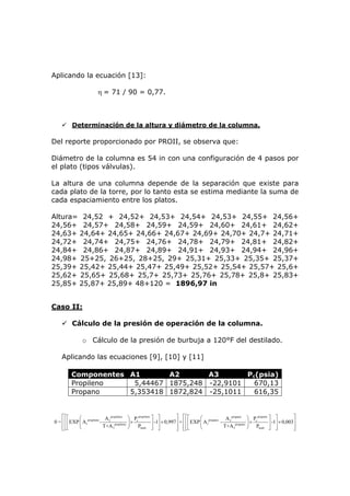 Aplicando la ecuación [13]:

                       η = 71 / 90 = 0,77.



         Determinación de la altura y diámetro de la columna.

Del reporte proporcionado por PROII, se observa que:

Diámetro de la columna es 54 in con una configuración de 4 pasos por
el plato (tipos válvulas).

La altura de una columna depende de la separación que existe para
cada plato de la torre, por lo tanto esta se estima mediante la suma de
cada espaciamiento entre los platos.

Altura= 24,52 + 24,52+ 24,53+ 24,54+ 24,53+ 24,55+ 24,56+
24,56+ 24,57+ 24,58+ 24,59+ 24,59+ 24,60+ 24,61+ 24,62+
24,63+ 24,64+ 24,65+ 24,66+ 24,67+ 24,69+ 24,70+ 24,7+ 24,71+
24,72+ 24,74+ 24,75+ 24,76+ 24,78+ 24,79+ 24,81+ 24,82+
24,84+ 24,86+ 24,87+ 24,89+ 24,91+ 24,93+ 24,94+ 24,96+
24,98+ 25+25, 26+25, 28+25, 29+ 25,31+ 25,33+ 25,35+ 25,37+
25,39+ 25,42+ 25,44+ 25,47+ 25,49+ 25,52+ 25,54+ 25,57+ 25,6+
25,62+ 25,65+ 25,68+ 25,7+ 25,73+ 25,76+ 25,78+ 25,8+ 25,83+
25,85+ 25,87+ 25,89+ 48+120 = 1896,97 in


Caso II:

         Cálculo de la presión de operación de la columna.

               o Cálculo de la presión de burbuja a 120°F del destilado.

    Aplicando las ecuaciones [9], [10] y [11]

         Componentes A1       A2       A3       Pc(psia)
         Propileno    5,44467 1875,248 -22,9101   670,13
         Propano     5,353418 1872,824 -25,1011   616,35


    ⎡⎡⎡       ⎛               A propileno ⎞ P propileno ⎤ ⎤           ⎤ ⎡⎡⎡         ⎛ propano A 2 propano ⎞ Pc propano ⎤ ⎤          ⎤
0 = ⎢ ⎢ ⎢ EXP ⎜ A1propileno - 2 propileno ⎟ × c         ⎥ -1⎥ × 0,997 ⎥ + ⎢ ⎢ ⎢ EXP ⎜ A1     -       propano ⎟
                                                                                                               ×       ⎥ -1⎥ × 0,003⎥
    ⎢⎢⎣
    ⎣⎣        ⎝              T+A 3        ⎠    Pburb ⎦ ⎥    ⎦         ⎥ ⎢⎢⎣
                                                                      ⎦ ⎣⎣          ⎝          T+A3          ⎠ Pburb ⎦ ⎥   ⎦        ⎥
                                                                                                                                    ⎦
 