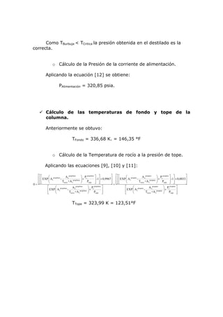 Como TBurbuja < TCritica la presión obtenida en el destilado es la
correcta.


                   o Cálculo de la Presión de la corriente de alimentación.

            Aplicando la ecuación [12] se obtiene:

                          PAlimentación = 320,85 psia.




            Cálculo de las temperaturas de fondo y tope de la
            columna.

            Anteriormente se obtuvo:

                                       TFondo = 336,68 K. = 146,35 °F


                   o Cálculo de la Temperatura de rocío a la presión de tope.

            Aplicando las ecuaciones [9], [10] y [11]:

   ⎡⎡⎡       ⎛                  A 2 propileno        ⎞ Pc propileno ⎤ ⎤            ⎤ ⎡⎡⎡       ⎛ propano      A 2 propano       ⎞ Pc propano ⎤ ⎤           ⎤
   ⎢ ⎢ ⎢ EXP ⎜ A1propileno -              propileno ⎟
                                                       ×            ⎥ -1⎥ × 0,9967 ⎥ ⎢ ⎢ ⎢ EXP ⎜ A1      -             propano ⎟
                                                                                                                                  ×          ⎥ -1⎥ × 0,0033⎥
   ⎢⎢⎢
     ⎣⎣      ⎝               Trocio +A3              ⎠   Ptope ⎥ ⎥  ⎦ ⎦            ⎥ ⎢⎢⎢
                                                                                   ⎦ + ⎣⎣⎣     ⎝           Trocio +A 3          ⎠ Ptope ⎥ ⎥  ⎦ ⎦           ⎥
0= ⎣                                                                                                                                                       ⎦
            ⎡       ⎛ propileno         A2    propileno
                                                           ⎞ Pc propileno ⎤                   ⎡     ⎛ propano         A2   propano
                                                                                                                                      ⎞ Pc propano ⎤
            ⎢ EXP ⎜ A1             -                       ⎟×              ⎥                  ⎢ EXP ⎜ A1         -                    ⎟×            ⎥
            ⎢
            ⎣       ⎝                Trocio +A 3propileno ⎠        Ptope ⎥ ⎦                  ⎢
                                                                                              ⎣     ⎝              Trocio +A 3propano ⎠ Ptope ⎥     ⎦


                                       TTope = 323,99 K = 123,51°F
 
