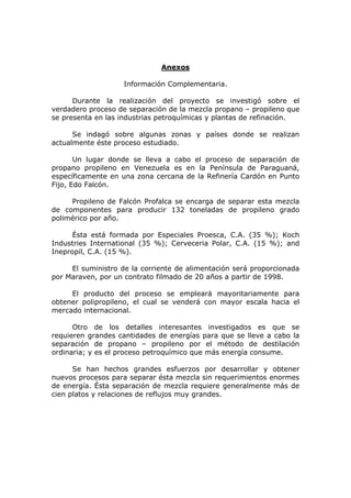 Anexos

                    Información Complementaria.

      Durante la realización del proyecto se investigó sobre el
verdadero proceso de separación de la mezcla propano – propileno que
se presenta en las industrias petroquímicas y plantas de refinación.

      Se indagó sobre algunas zonas y países donde se realizan
actualmente éste proceso estudiado.

       Un lugar donde se lleva a cabo el proceso de separación de
propano propileno en Venezuela es en la Península de Paraguaná,
específicamente en una zona cercana de la Refinería Cardón en Punto
Fijo, Edo Falcón.

     Propileno de Falcón Profalca se encarga de separar esta mezcla
de componentes para producir 132 toneladas de propileno grado
polimérico por año.

      Ésta está formada por Especiales Proesca, C.A. (35 %); Koch
Industries International (35 %); Cerveceria Polar, C.A. (15 %); and
Inepropil, C.A. (15 %).

     El suministro de la corriente de alimentación será proporcionada
por Maraven, por un contrato filmado de 20 años a partir de 1998.

     El producto del proceso se empleará mayoritariamente para
obtener polipropileno, el cual se venderá con mayor escala hacia el
mercado internacional.

      Otro de los detalles interesantes investigados es que se
requieren grandes cantidades de energías para que se lleve a cabo la
separación de propano – propileno por el método de destilación
ordinaria; y es el proceso petroquímico que más energía consume.

      Se han hechos grandes esfuerzos por desarrollar y obtener
nuevos procesos para separar ésta mezcla sin requerimientos enormes
de energía. Ésta separación de mezcla requiere generalmente más de
cien platos y relaciones de reflujos muy grandes.
 