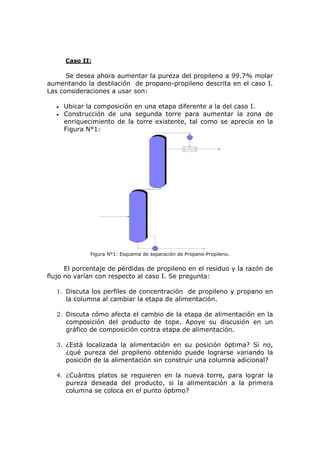 Caso II:

      Se desea ahora aumentar la pureza del propileno a 99.7% molar
aumentando la destilación de propano-propileno descrita en el caso I.
Las consideraciones a usar son:

   •   Ubicar la composición en una etapa diferente a la del caso I.
   •   Construcción de una segunda torre para aumentar la zona de
       enriquecimiento de la torre existente, tal como se aprecia en la
       Figura N°1:




               Figura N°1: Esquema de separación de Propano-Propileno.


      El porcentaje de pérdidas de propileno en el residuo y la razón de
flujo no varían con respecto al caso I. Se pregunta:

   1. Discuta los perfiles de concentración de propileno y propano en
      la columna al cambiar la etapa de alimentación.

   2. Discuta cómo afecta el cambio de la etapa de alimentación en la
      composición del producto de tope. Apoye su discusión en un
      gráfico de composición contra etapa de alimentación.

   3. ¿Está localizada la alimentación en su posición óptima? Si no,
      ¿qué pureza del propileno obtenido puede lograrse variando la
      posición de la alimentación sin construir una columna adicional?

   4. ¿Cuántos platos se requieren en la nueva torre, para lograr la
      pureza deseada del producto, si la alimentación a la primera
      columna se coloca en el punto óptimo?
 