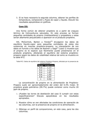 5. Si se hace necesaria la segunda columna, obtener los perfiles de
     temperatura, composición y flujos de vapor y líquido. Discutir los
     resultados apoyándose en gráficas.

      Caso III:

   Una forma común de obtener propileno es a partir de craqueo
térmico de hidrocarburos saturados. En este proceso se forman
pequeñas cantidades de propino (metilacetileno) y propadieno y estas
serían altamente perjudiciales si aparecen en el producto propileno.

    Hill, McCormick, Barton y Fenske(2) divulgaron los datos de
equilibrio líquido-vapor para pequeñas cantidades de estas dos
sustancias en mezclas propileno-propano. La interpolación de sus
datos en función a los datos de Reamer y Sage(1) (caso I) muestra que
el propino es la especie que fácilmente puede presentarse en el
producto propileno, afectando el equilibrio del sistema propileno-
propano según los datos de volatilidad relativa tal como se muestra en
la tabla N°2.

   Tabla N°2: Datos de equilibrio del sistema Propileno-Propano, afectado por la presencia de
                                      contaminantes(2).
                                  XC3H6 αC3H6-C3H8
                                   0.0    1.17
                                   0.2    1.12
                                   0.4    1.07
                                   0.6    1.02
                                   0.8    0.97
                                    1     0.92

      La concentración de propino en la alimentación de Propileno-
Propano suele ser aproximadamente del orden del 0.4% molar. El
propileno grado polimérico (99.7%) puede contener como mucho 20
ppm de propino.

  1. ¿Pueden las torres de destilación del caso II cumplir con estas
     especificaciones? Discuta apoyándose en los resultados
     apropiados.

  2. Muestre cómo se ven afectadas las condiciones de operación de
     las columnas, con la presencia de propino en la alimentación.

  3. Obtenga un perfil de composiciones, en este caso, para las dos
     columnas.
 