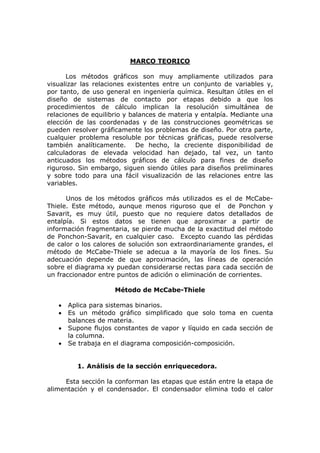 MARCO TEORICO

      Los métodos gráficos son muy ampliamente utilizados para
visualizar las relaciones existentes entre un conjunto de variables y,
por tanto, de uso general en ingeniería química. Resultan útiles en el
diseño de sistemas de contacto por etapas debido a que los
procedimientos de cálculo implican la resolución simultánea de
relaciones de equilibrio y balances de materia y entalpía. Mediante una
elección de las coordenadas y de las construcciones geométricas se
pueden resolver gráficamente los problemas de diseño. Por otra parte,
cualquier problema resoluble por técnicas gráficas, puede resolverse
también analíticamente. De hecho, la creciente disponibilidad de
calculadoras de elevada velocidad han dejado, tal vez, un tanto
anticuados los métodos gráficos de cálculo para fines de diseño
riguroso. Sin embargo, siguen siendo útiles para diseños preliminares
y sobre todo para una fácil visualización de las relaciones entre las
variables.

      Unos de los métodos gráficos más utilizados es el de McCabe-
Thiele. Este método, aunque menos riguroso que el de Ponchon y
Savarit, es muy útil, puesto que no requiere datos detallados de
entalpía. Si estos datos se tienen que aproximar a partir de
información fragmentaria, se pierde mucha de la exactitud del método
de Ponchon-Savarit, en cualquier caso. Excepto cuando las pérdidas
de calor o los calores de solución son extraordinariamente grandes, el
método de McCabe-Thiele se adecua a la mayoría de los fines. Su
adecuación depende de que aproximación, las líneas de operación
sobre el diagrama xy puedan considerarse rectas para cada sección de
un fraccionador entre puntos de adición o eliminación de corrientes.

                     Método de McCabe-Thiele

   •   Aplica para sistemas binarios.
   •   Es un método gráfico simplificado que solo toma en cuenta
       balances de materia.
   •   Supone flujos constantes de vapor y líquido en cada sección de
       la columna.
   •   Se trabaja en el diagrama composición-composición.


         1. Análisis de la sección enriquecedora.

     Esta sección la conforman las etapas que están entre la etapa de
alimentación y el condensador. El condensador elimina todo el calor
 