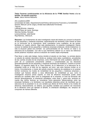 Tesis Doctorales
__________________________________________________________________________________________
Revista Internacional de la Pequeña y Mediana Empresa Vol.1. nº 2
98
Título: Factores condicionantes en la eficiencia de la PYME familiar frente a la no
familiar. Un estudio empírico
Autor: Jesús Herrera Madueño
Año académico 2009
Universidad de Cádiz, Departamento de Política de Economía Financiera y Contabilidad
Director: Manuel Larrán Jorge y Amalia García-Borbolla Fernández
Tribunal
Laffarga Briones, Joaquina
García Pérez de Lema, Domingo
Sánchez Gardey, Gonzalo
LorenzoGómez, José Daniel
Rojo Ramírez, AlfonsoA.
Resumen: Los fundamentos de esta investigación nacen del interés por conocer la situación
de las pequeñas y medianas empresas, especialmente las familiares. Este interés se basa
en la convicción de la importancia, tanto cuantitativa como cualitativa, de las pymes
familiares en nuestro entorno. Bajo este planteamiento, la presente investigación intenta
conocer la realidad de las pequeñas y medianas empresas andaluzas, dónde analizamos no
sólo la situación global sino también las particularidades de las mismas en base a su
estructura de la propiedad. Con ello lo que intentamos obtener es un marco de referencia
donde podamos visualizar cuál es la situación de nuestro tejido empresarial.
Para llevar a cabo este trabajo, hemos dividido el estudio en dos fases. La primera abarca
un estudio de carácter descriptivo dónde se analizan tanto datos cuantitativos, procedentes
de las cuentas anuales de las empresas, como información de corte cualitativo, obtenido a
partir de un cuestionario previamente validado y cumplimentado por los directores
generales/gerentes de las pequeñas y medianas empresas de Andalucía. Cubierto el primer
objetivo, la siguiente etapa de la Tesis Doctoral, es la determinar si la estructura de la
propiedad incide en el éxito de los negocios, así como qué otros factores inciden en el
mismo. Concretamente, a través del estudio empírico tratamos de establecer si el carácter
familiar condiciona los niveles de rentabilidad de las pequeñas y medianas empresas y
analizar qué factores afectan a esos diferenciales de rentabilidad ya que, como la
investigación empírica previa soporta, el nivel de eficiencia empresarial puede verse
afectado por variables tales como la antigüedad de la empresa, el nivel de formación del
director general/gerente, la orientación estratégica, entre otras y, sobre todo, teniendo en
cuenta que dichos factores se consideran como elementos diferenciadores entre las
empresas familiares y no familiares. Los resultados obtenidos ponen de manifiesto que la
estructura de la propiedad no es una variable que afecte de forma directa a los niveles de
eficiencia. Adicionalmente, se obtiene, que aquellas variables que pudieran ser inductoras
de la eficiencia como por ejemplo el tamaño, la orientación estratégica, etc. tampoco se
comportan de manera diferente.
 