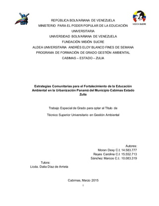 I
REPÚBLICA BOLIVARIANA DE VENEZUELA
MINISTERIO PARA EL PODER POPULAR DE LA EDUCACIÓN
UNIVERSITARIA
UNIVERSIDAD BOLIVARIANA DE VENEZUELA
FUNDACIÓN MISIÓN SUCRE
ALDEA UNIVERSITARIA ANDRÉS ELOY BLANCO FINES DE SEMANA
PROGRAMA DE FORMACIÓN DE GRADO GESTIÓN AMBIENTAL
CABIMAS – ESTADO – ZULIA
Estrategias Comunitarias para el Fortalecimiento de la Educación
Ambiental en la Urbanización Panamá del Municipio Cabimas Estado
Zulia
Trabajo Especial de Grado para optar al Título de
Técnico Superior Universitario en Gestión Ambiental
Autores:
Moran Dexy C.I; 14.583.777
Reyes Carolina C.I: 15.552.713
Sánchez Marcos C.I.: 10.083.319
Tutora:
Licda. Dalia Díaz de Arrieta
Cabimas, Marzo 2015
 