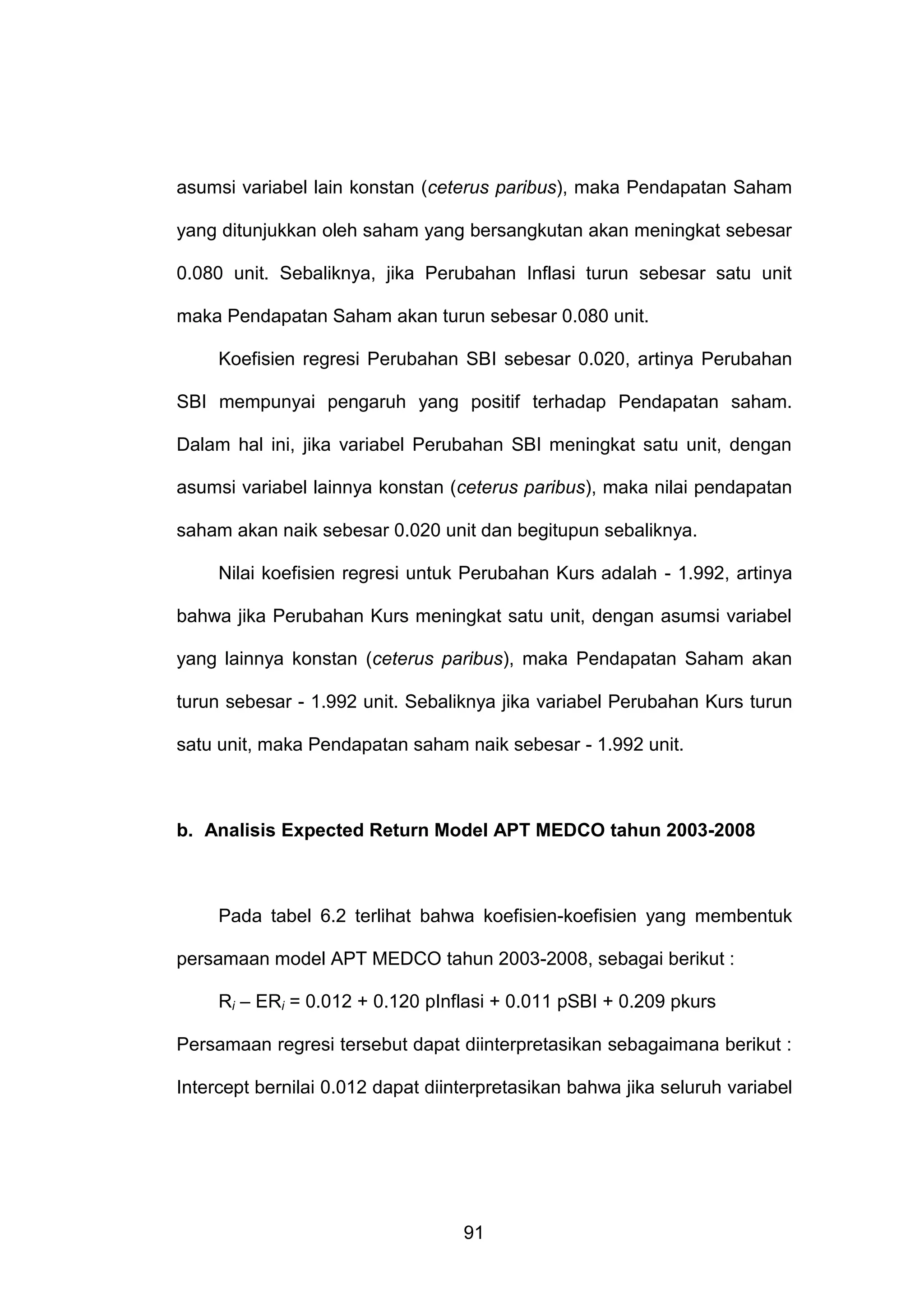 asumsi variabel lain konstan (ceterus paribus), maka Pendapatan Saham
yang ditunjukkan oleh saham yang bersangkutan akan meningkat sebesar
0.080 unit. Sebaliknya, jika Perubahan Inflasi turun sebesar satu unit
maka Pendapatan Saham akan turun sebesar 0.080 unit.
Koefisien regresi Perubahan SBI sebesar 0.020, artinya Perubahan
SBI mempunyai pengaruh yang positif terhadap Pendapatan saham.
Dalam hal ini, jika variabel Perubahan SBI meningkat satu unit, dengan
asumsi variabel lainnya konstan (ceterus paribus), maka nilai pendapatan
saham akan naik sebesar 0.020 unit dan begitupun sebaliknya.
Nilai koefisien regresi untuk Perubahan Kurs adalah - 1.992, artinya
bahwa jika Perubahan Kurs meningkat satu unit, dengan asumsi variabel
yang lainnya konstan (ceterus paribus), maka Pendapatan Saham akan
turun sebesar - 1.992 unit. Sebaliknya jika variabel Perubahan Kurs turun
satu unit, maka Pendapatan saham naik sebesar - 1.992 unit.

b. Analisis Expected Return Model APT MEDCO tahun 2003-2008

Pada tabel 6.2 terlihat bahwa koefisien-koefisien yang membentuk
persamaan model APT MEDCO tahun 2003-2008, sebagai berikut :
Ri – ERi = 0.012 + 0.120 pInflasi + 0.011 pSBI + 0.209 pkurs
Persamaan regresi tersebut dapat diinterpretasikan sebagaimana berikut :
Intercept bernilai 0.012 dapat diinterpretasikan bahwa jika seluruh variabel

91

 