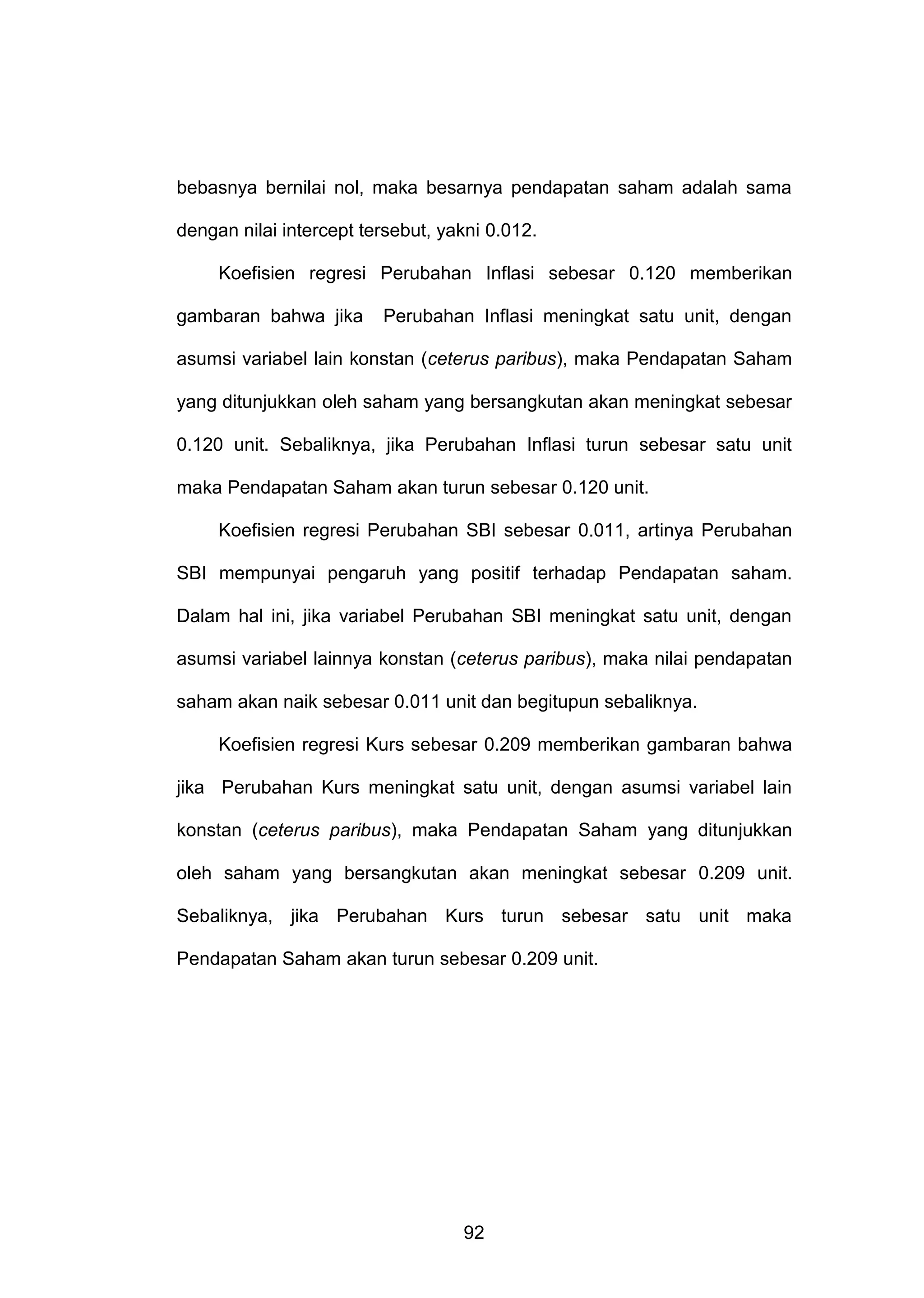 bebasnya bernilai nol, maka besarnya pendapatan saham adalah sama
dengan nilai intercept tersebut, yakni 0.012.
Koefisien regresi Perubahan Inflasi sebesar 0.120 memberikan
gambaran bahwa jika

Perubahan Inflasi meningkat satu unit, dengan

asumsi variabel lain konstan (ceterus paribus), maka Pendapatan Saham
yang ditunjukkan oleh saham yang bersangkutan akan meningkat sebesar
0.120 unit. Sebaliknya, jika Perubahan Inflasi turun sebesar satu unit
maka Pendapatan Saham akan turun sebesar 0.120 unit.
Koefisien regresi Perubahan SBI sebesar 0.011, artinya Perubahan
SBI mempunyai pengaruh yang positif terhadap Pendapatan saham.
Dalam hal ini, jika variabel Perubahan SBI meningkat satu unit, dengan
asumsi variabel lainnya konstan (ceterus paribus), maka nilai pendapatan
saham akan naik sebesar 0.011 unit dan begitupun sebaliknya.
Koefisien regresi Kurs sebesar 0.209 memberikan gambaran bahwa
jika Perubahan Kurs meningkat satu unit, dengan asumsi variabel lain
konstan (ceterus paribus), maka Pendapatan Saham yang ditunjukkan
oleh saham yang bersangkutan akan meningkat sebesar 0.209 unit.
Sebaliknya, jika Perubahan Kurs turun sebesar satu unit maka
Pendapatan Saham akan turun sebesar 0.209 unit.

92

 