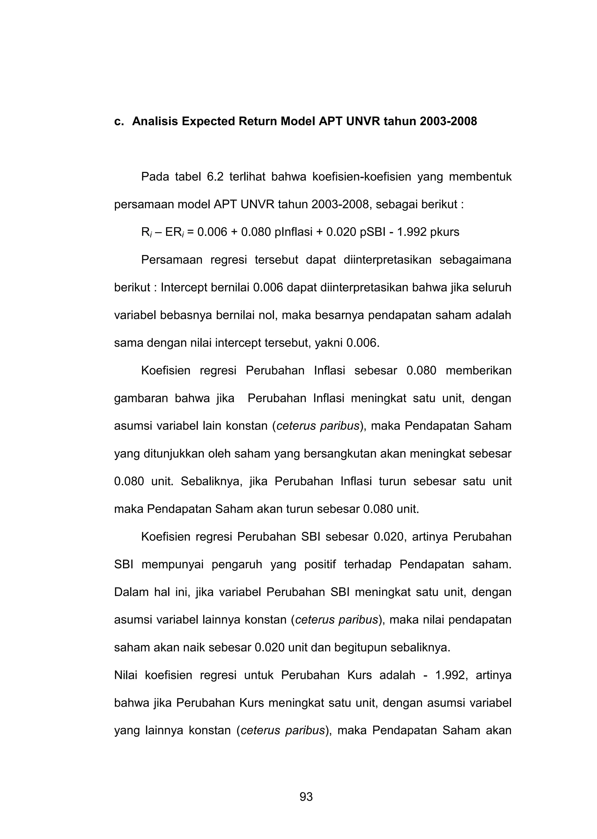 c. Analisis Expected Return Model APT UNVR tahun 2003-2008

Pada tabel 6.2 terlihat bahwa koefisien-koefisien yang membentuk
persamaan model APT UNVR tahun 2003-2008, sebagai berikut :
Ri – ERi = 0.006 + 0.080 pInflasi + 0.020 pSBI - 1.992 pkurs
Persamaan regresi tersebut dapat diinterpretasikan sebagaimana
berikut : Intercept bernilai 0.006 dapat diinterpretasikan bahwa jika seluruh
variabel bebasnya bernilai nol, maka besarnya pendapatan saham adalah
sama dengan nilai intercept tersebut, yakni 0.006.
Koefisien regresi Perubahan Inflasi sebesar 0.080 memberikan
gambaran bahwa jika

Perubahan Inflasi meningkat satu unit, dengan

asumsi variabel lain konstan (ceterus paribus), maka Pendapatan Saham
yang ditunjukkan oleh saham yang bersangkutan akan meningkat sebesar
0.080 unit. Sebaliknya, jika Perubahan Inflasi turun sebesar satu unit
maka Pendapatan Saham akan turun sebesar 0.080 unit.
Koefisien regresi Perubahan SBI sebesar 0.020, artinya Perubahan
SBI mempunyai pengaruh yang positif terhadap Pendapatan saham.
Dalam hal ini, jika variabel Perubahan SBI meningkat satu unit, dengan
asumsi variabel lainnya konstan (ceterus paribus), maka nilai pendapatan
saham akan naik sebesar 0.020 unit dan begitupun sebaliknya.
Nilai koefisien regresi untuk Perubahan Kurs adalah - 1.992, artinya
bahwa jika Perubahan Kurs meningkat satu unit, dengan asumsi variabel
yang lainnya konstan (ceterus paribus), maka Pendapatan Saham akan

93

 