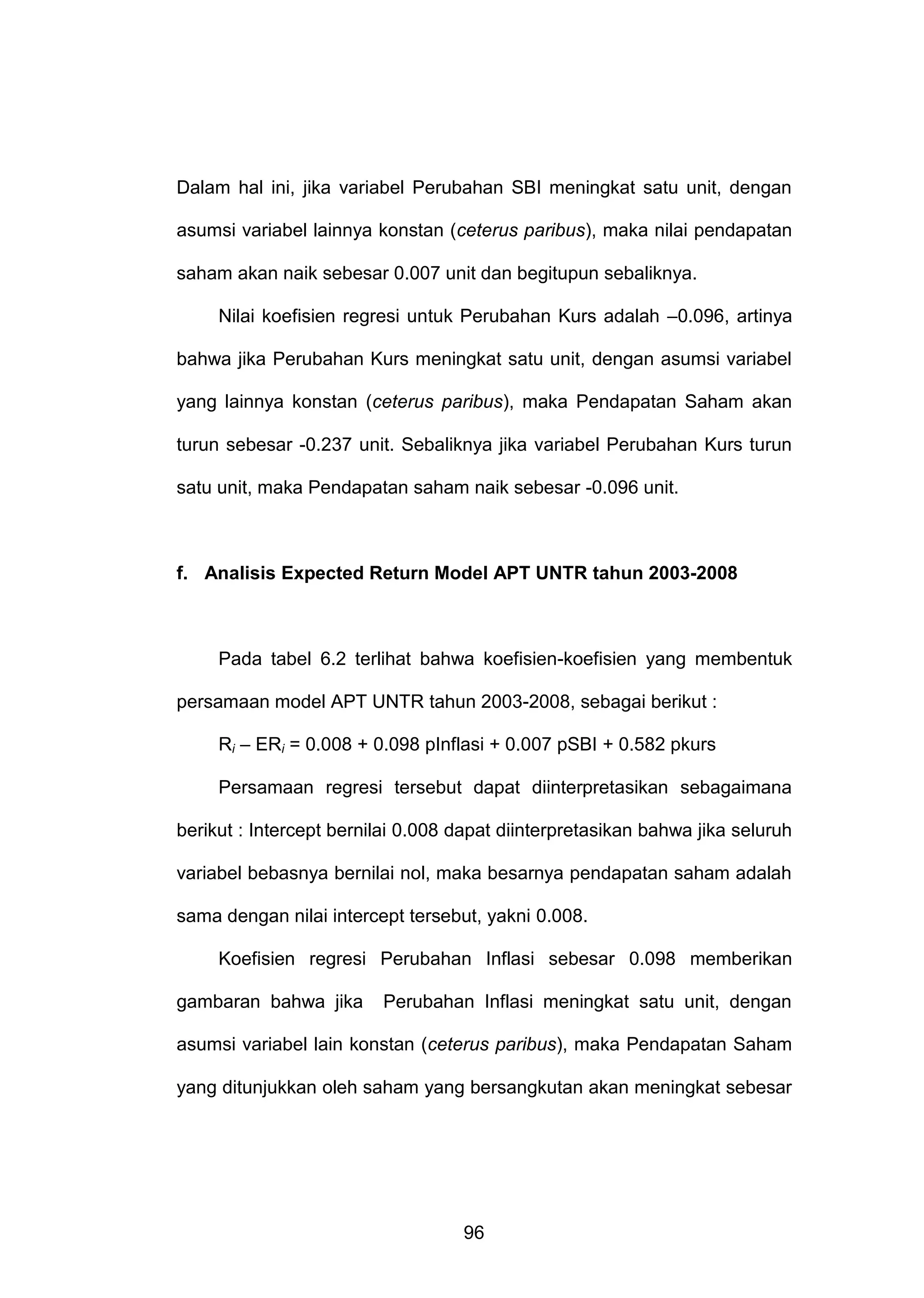 Dalam hal ini, jika variabel Perubahan SBI meningkat satu unit, dengan
asumsi variabel lainnya konstan (ceterus paribus), maka nilai pendapatan
saham akan naik sebesar 0.007 unit dan begitupun sebaliknya.
Nilai koefisien regresi untuk Perubahan Kurs adalah –0.096, artinya
bahwa jika Perubahan Kurs meningkat satu unit, dengan asumsi variabel
yang lainnya konstan (ceterus paribus), maka Pendapatan Saham akan
turun sebesar -0.237 unit. Sebaliknya jika variabel Perubahan Kurs turun
satu unit, maka Pendapatan saham naik sebesar -0.096 unit.

f. Analisis Expected Return Model APT UNTR tahun 2003-2008

Pada tabel 6.2 terlihat bahwa koefisien-koefisien yang membentuk
persamaan model APT UNTR tahun 2003-2008, sebagai berikut :
Ri – ERi = 0.008 + 0.098 pInflasi + 0.007 pSBI + 0.582 pkurs
Persamaan regresi tersebut dapat diinterpretasikan sebagaimana
berikut : Intercept bernilai 0.008 dapat diinterpretasikan bahwa jika seluruh
variabel bebasnya bernilai nol, maka besarnya pendapatan saham adalah
sama dengan nilai intercept tersebut, yakni 0.008.
Koefisien regresi Perubahan Inflasi sebesar 0.098 memberikan
gambaran bahwa jika

Perubahan Inflasi meningkat satu unit, dengan

asumsi variabel lain konstan (ceterus paribus), maka Pendapatan Saham
yang ditunjukkan oleh saham yang bersangkutan akan meningkat sebesar

96

 