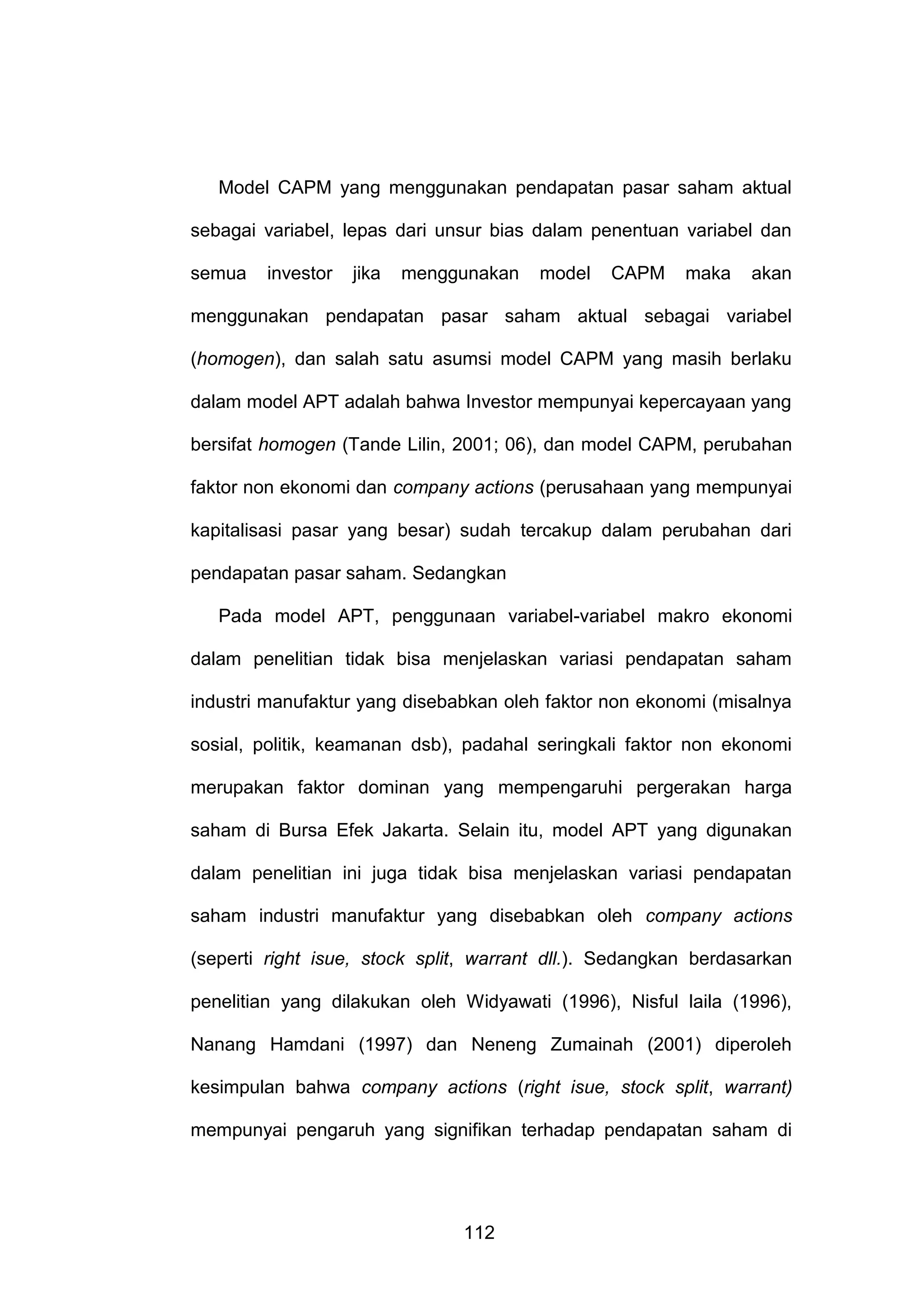 Model CAPM yang menggunakan pendapatan pasar saham aktual
sebagai variabel, lepas dari unsur bias dalam penentuan variabel dan
semua

investor

jika

menggunakan

model

CAPM

maka

akan

menggunakan pendapatan pasar saham aktual sebagai variabel
(homogen), dan salah satu asumsi model CAPM yang masih berlaku
dalam model APT adalah bahwa Investor mempunyai kepercayaan yang
bersifat homogen (Tande Lilin, 2001; 06), dan model CAPM, perubahan
faktor non ekonomi dan company actions (perusahaan yang mempunyai
kapitalisasi pasar yang besar) sudah tercakup dalam perubahan dari
pendapatan pasar saham. Sedangkan
Pada model APT, penggunaan variabel-variabel makro ekonomi
dalam penelitian tidak bisa menjelaskan variasi pendapatan saham
industri manufaktur yang disebabkan oleh faktor non ekonomi (misalnya
sosial, politik, keamanan dsb), padahal seringkali faktor non ekonomi
merupakan faktor dominan yang mempengaruhi pergerakan harga
saham di Bursa Efek Jakarta. Selain itu, model APT yang digunakan
dalam penelitian ini juga tidak bisa menjelaskan variasi pendapatan
saham industri manufaktur yang disebabkan oleh company actions
(seperti right isue, stock split, warrant dll.). Sedangkan berdasarkan
penelitian yang dilakukan oleh Widyawati (1996), Nisful laila (1996),
Nanang Hamdani (1997) dan Neneng Zumainah (2001) diperoleh
kesimpulan bahwa company actions (right isue, stock split, warrant)
mempunyai pengaruh yang signifikan terhadap pendapatan saham di

112

 