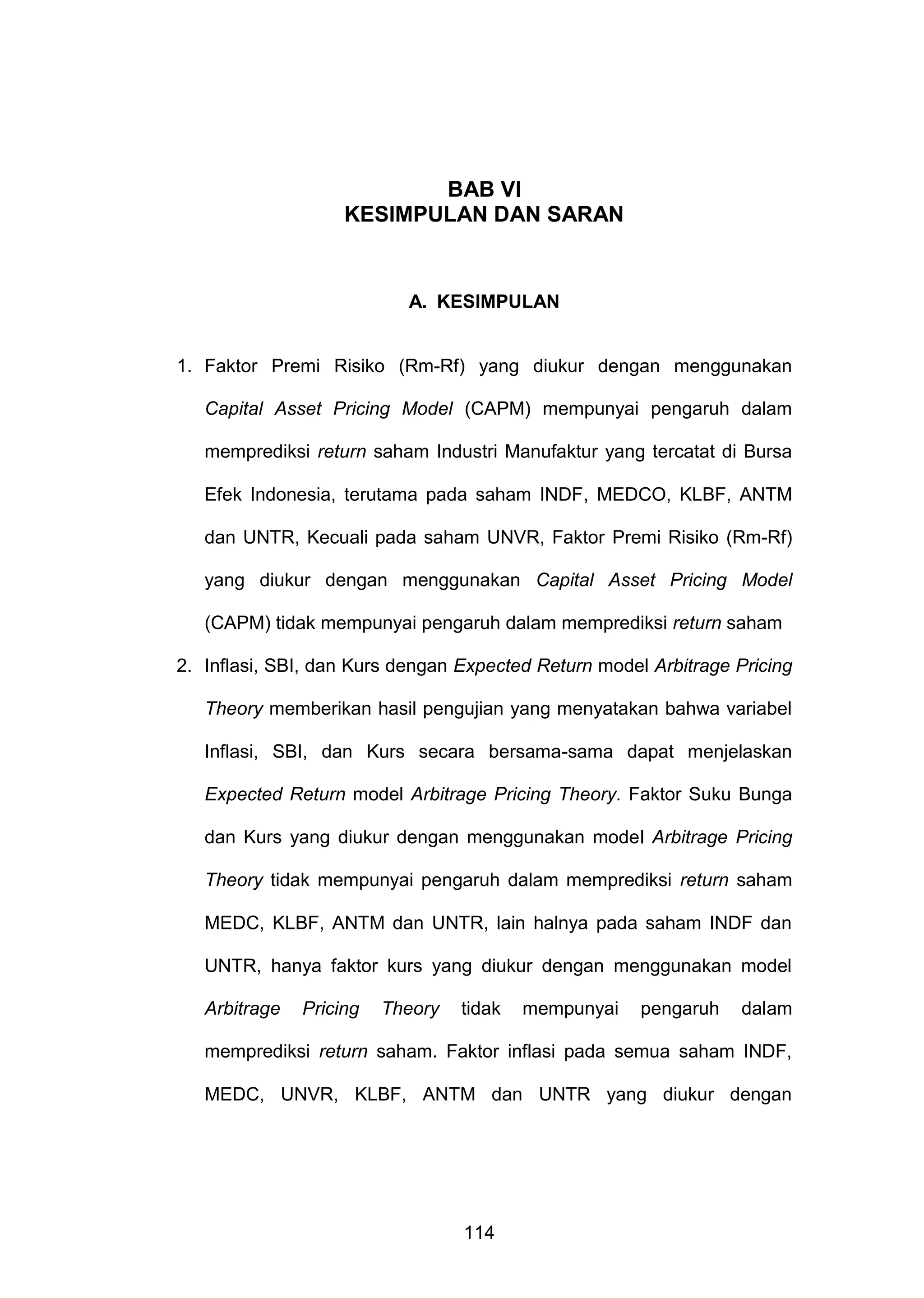 BAB VI
KESIMPULAN DAN SARAN

A. KESIMPULAN

1. Faktor Premi Risiko (Rm-Rf) yang diukur dengan menggunakan
Capital Asset Pricing Model (CAPM) mempunyai pengaruh dalam
memprediksi return saham Industri Manufaktur yang tercatat di Bursa
Efek Indonesia, terutama pada saham INDF, MEDCO, KLBF, ANTM
dan UNTR, Kecuali pada saham UNVR, Faktor Premi Risiko (Rm-Rf)
yang diukur dengan menggunakan Capital Asset Pricing Model
(CAPM) tidak mempunyai pengaruh dalam memprediksi return saham
2. Inflasi, SBI, dan Kurs dengan Expected Return model Arbitrage Pricing
Theory memberikan hasil pengujian yang menyatakan bahwa variabel
Inflasi, SBI, dan Kurs secara bersama-sama dapat menjelaskan
Expected Return model Arbitrage Pricing Theory. Faktor Suku Bunga
dan Kurs yang diukur dengan menggunakan model Arbitrage Pricing
Theory tidak mempunyai pengaruh dalam memprediksi return saham
MEDC, KLBF, ANTM dan UNTR, lain halnya pada saham INDF dan
UNTR, hanya faktor kurs yang diukur dengan menggunakan model
Arbitrage

Pricing

Theory

tidak

mempunyai

pengaruh

dalam

memprediksi return saham. Faktor inflasi pada semua saham INDF,
MEDC, UNVR, KLBF, ANTM dan UNTR yang diukur dengan

114

 