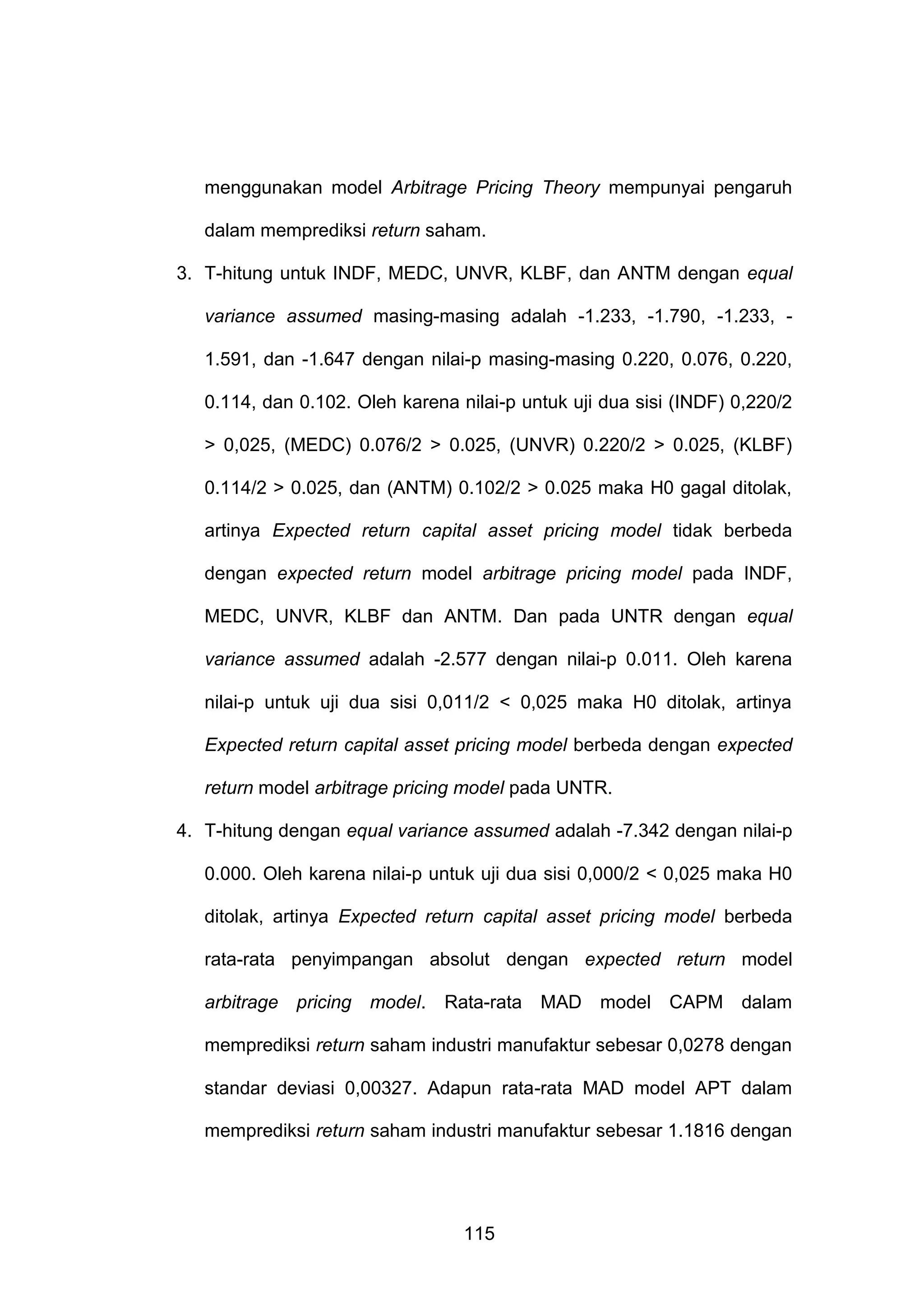 menggunakan model Arbitrage Pricing Theory mempunyai pengaruh
dalam memprediksi return saham.
3. T-hitung untuk INDF, MEDC, UNVR, KLBF, dan ANTM dengan equal
variance assumed masing-masing adalah -1.233, -1.790, -1.233, 1.591, dan -1.647 dengan nilai-p masing-masing 0.220, 0.076, 0.220,
0.114, dan 0.102. Oleh karena nilai-p untuk uji dua sisi (INDF) 0,220/2
> 0,025, (MEDC) 0.076/2 > 0.025, (UNVR) 0.220/2 > 0.025, (KLBF)
0.114/2 > 0.025, dan (ANTM) 0.102/2 > 0.025 maka H0 gagal ditolak,
artinya Expected return capital asset pricing model tidak berbeda
dengan expected return model arbitrage pricing model pada INDF,
MEDC, UNVR, KLBF dan ANTM. Dan pada UNTR dengan equal
variance assumed adalah -2.577 dengan nilai-p 0.011. Oleh karena
nilai-p untuk uji dua sisi 0,011/2 < 0,025 maka H0 ditolak, artinya
Expected return capital asset pricing model berbeda dengan expected
return model arbitrage pricing model pada UNTR.
4. T-hitung dengan equal variance assumed adalah -7.342 dengan nilai-p
0.000. Oleh karena nilai-p untuk uji dua sisi 0,000/2 < 0,025 maka H0
ditolak, artinya Expected return capital asset pricing model berbeda
rata-rata penyimpangan absolut dengan expected return model
arbitrage pricing model. Rata-rata MAD model CAPM dalam
memprediksi return saham industri manufaktur sebesar 0,0278 dengan
standar deviasi 0,00327. Adapun rata-rata MAD model APT dalam
memprediksi return saham industri manufaktur sebesar 1.1816 dengan

115

 