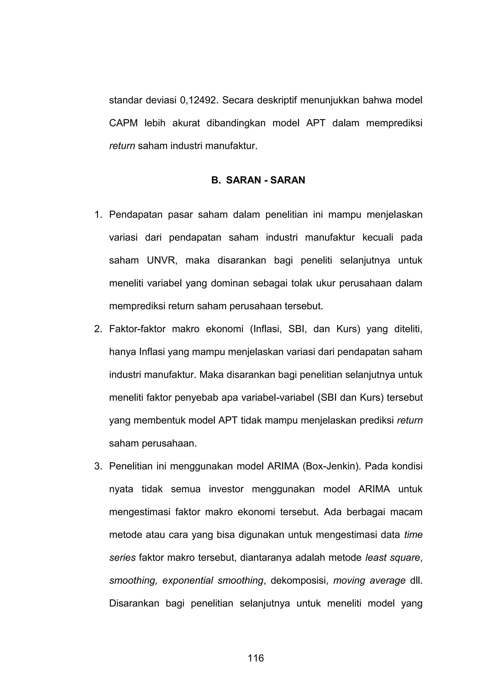 standar deviasi 0,12492. Secara deskriptif menunjukkan bahwa model
CAPM lebih akurat dibandingkan model APT dalam memprediksi
return saham industri manufaktur.

B. SARAN - SARAN

1. Pendapatan pasar saham dalam penelitian ini mampu menjelaskan
variasi dari pendapatan saham industri manufaktur kecuali pada
saham UNVR, maka disarankan bagi peneliti selanjutnya untuk
meneliti variabel yang dominan sebagai tolak ukur perusahaan dalam
memprediksi return saham perusahaan tersebut.
2. Faktor-faktor makro ekonomi (Inflasi, SBI, dan Kurs) yang diteliti,
hanya Inflasi yang mampu menjelaskan variasi dari pendapatan saham
industri manufaktur. Maka disarankan bagi penelitian selanjutnya untuk
meneliti faktor penyebab apa variabel-variabel (SBI dan Kurs) tersebut
yang membentuk model APT tidak mampu menjelaskan prediksi return
saham perusahaan.
3. Penelitian ini menggunakan model ARIMA (Box-Jenkin). Pada kondisi
nyata tidak semua investor menggunakan model ARIMA untuk
mengestimasi faktor makro ekonomi tersebut. Ada berbagai macam
metode atau cara yang bisa digunakan untuk mengestimasi data time
series faktor makro tersebut, diantaranya adalah metode least square,
smoothing, exponential smoothing, dekomposisi, moving average dll.
Disarankan bagi penelitian selanjutnya untuk meneliti model yang

116

 