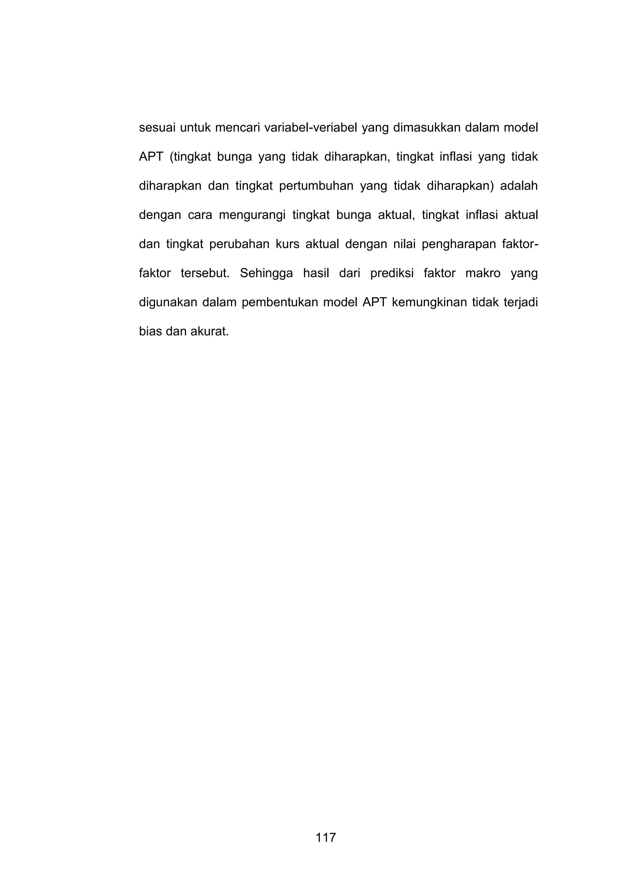 sesuai untuk mencari variabel-veriabel yang dimasukkan dalam model
APT (tingkat bunga yang tidak diharapkan, tingkat inflasi yang tidak
diharapkan dan tingkat pertumbuhan yang tidak diharapkan) adalah
dengan cara mengurangi tingkat bunga aktual, tingkat inflasi aktual
dan tingkat perubahan kurs aktual dengan nilai pengharapan faktorfaktor tersebut. Sehingga hasil dari prediksi faktor makro yang
digunakan dalam pembentukan model APT kemungkinan tidak terjadi
bias dan akurat.

117

 