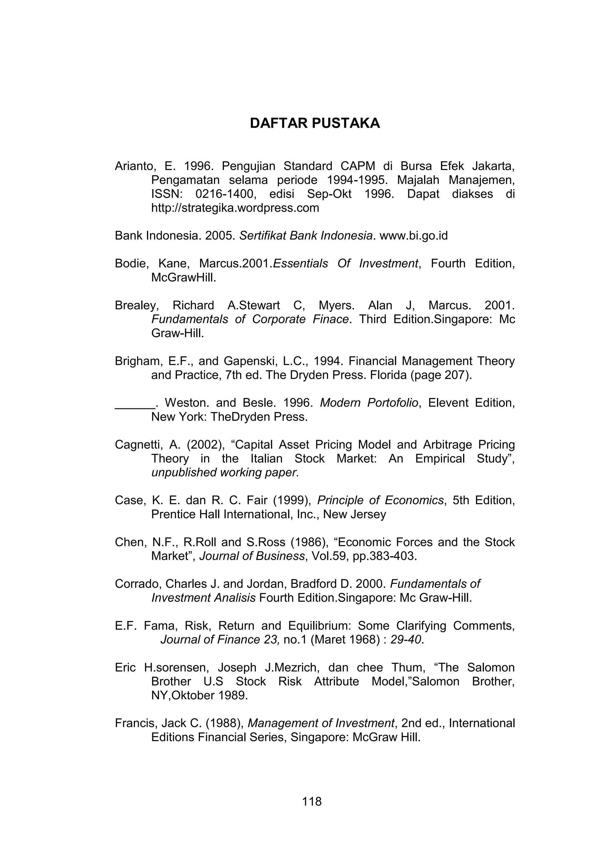 DAFTAR PUSTAKA
Arianto, E. 1996. Pengujian Standard CAPM di Bursa Efek Jakarta,
Pengamatan selama periode 1994-1995. Majalah Manajemen,
ISSN: 0216-1400, edisi Sep-Okt 1996. Dapat diakses di
http://strategika.wordpress.com
Bank Indonesia. 2005. Sertifikat Bank Indonesia. www.bi.go.id
Bodie, Kane, Marcus.2001.Essentials Of Investment, Fourth Edition,
McGrawHill.
Brealey, Richard A.Stewart C, Myers. Alan J, Marcus. 2001.
Fundamentals of Corporate Finace. Third Edition.Singapore: Mc
Graw-Hill.
Brigham, E.F., and Gapenski, L.C., 1994. Financial Management Theory
and Practice, 7th ed. The Dryden Press. Florida (page 207).
______. Weston. and Besle. 1996. Modern Portofolio, Elevent Edition,
New York: TheDryden Press.
Cagnetti, A. (2002), “Capital Asset Pricing Model and Arbitrage Pricing
Theory in the Italian Stock Market: An Empirical Study”,
unpublished working paper.
Case, K. E. dan R. C. Fair (1999), Principle of Economics, 5th Edition,
Prentice Hall International, Inc., New Jersey
Chen, N.F., R.Roll and S.Ross (1986), “Economic Forces and the Stock
Market”, Journal of Business, Vol.59, pp.383-403.
Corrado, Charles J. and Jordan, Bradford D. 2000. Fundamentals of
Investment Analisis Fourth Edition.Singapore: Mc Graw-Hill.
E.F. Fama, Risk, Return and Equilibrium: Some Clarifying Comments,
Journal of Finance 23, no.1 (Maret 1968) : 29-40.
Eric H.sorensen, Joseph J.Mezrich, dan chee Thum, “The Salomon
Brother U.S Stock Risk Attribute Model,”Salomon Brother,
NY,Oktober 1989.
Francis, Jack C. (1988), Management of Investment, 2nd ed., International
Editions Financial Series, Singapore: McGraw Hill.

118

 