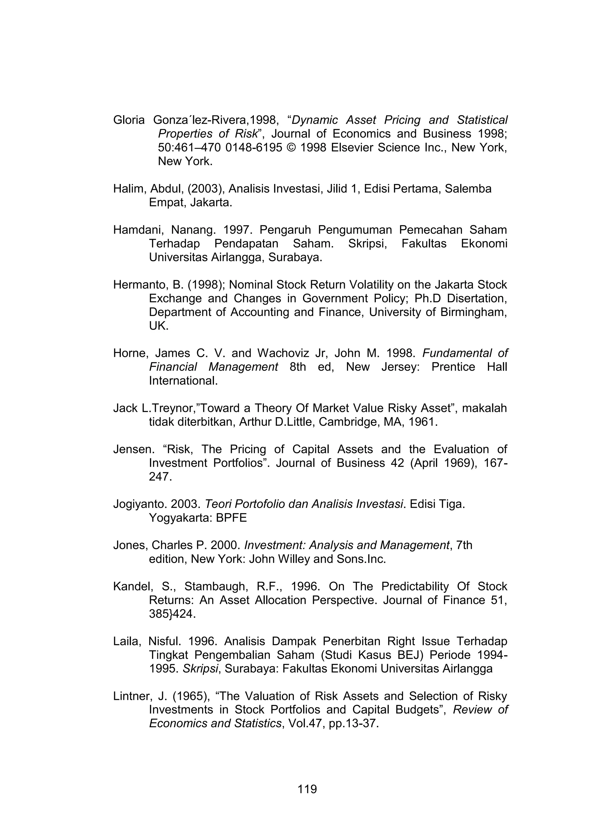 Gloria Gonza´lez-Rivera,1998, “Dynamic Asset Pricing and Statistical
Properties of Risk”, Journal of Economics and Business 1998;
50:461–470 0148-6195 © 1998 Elsevier Science Inc., New York,
New York.
Halim, Abdul, (2003), Analisis Investasi, Jilid 1, Edisi Pertama, Salemba
Empat, Jakarta.
Hamdani, Nanang. 1997. Pengaruh Pengumuman Pemecahan Saham
Terhadap Pendapatan Saham. Skripsi, Fakultas Ekonomi
Universitas Airlangga, Surabaya.
Hermanto, B. (1998); Nominal Stock Return Volatility on the Jakarta Stock
Exchange and Changes in Government Policy; Ph.D Disertation,
Department of Accounting and Finance, University of Birmingham,
UK.
Horne, James C. V. and Wachoviz Jr, John M. 1998. Fundamental of
Financial Management 8th ed, New Jersey: Prentice Hall
International.
Jack L.Treynor,”Toward a Theory Of Market Value Risky Asset”, makalah
tidak diterbitkan, Arthur D.Little, Cambridge, MA, 1961.
Jensen. “Risk, The Pricing of Capital Assets and the Evaluation of
Investment Portfolios”. Journal of Business 42 (April 1969), 167247.
Jogiyanto. 2003. Teori Portofolio dan Analisis Investasi. Edisi Tiga.
Yogyakarta: BPFE
Jones, Charles P. 2000. Investment: Analysis and Management, 7th
edition, New York: John Willey and Sons.Inc.
Kandel, S., Stambaugh, R.F., 1996. On The Predictability Of Stock
Returns: An Asset Allocation Perspective. Journal of Finance 51,
385}424.
Laila, Nisful. 1996. Analisis Dampak Penerbitan Right Issue Terhadap
Tingkat Pengembalian Saham (Studi Kasus BEJ) Periode 19941995. Skripsi, Surabaya: Fakultas Ekonomi Universitas Airlangga
Lintner, J. (1965), “The Valuation of Risk Assets and Selection of Risky
Investments in Stock Portfolios and Capital Budgets”, Review of
Economics and Statistics, Vol.47, pp.13-37.

119

 