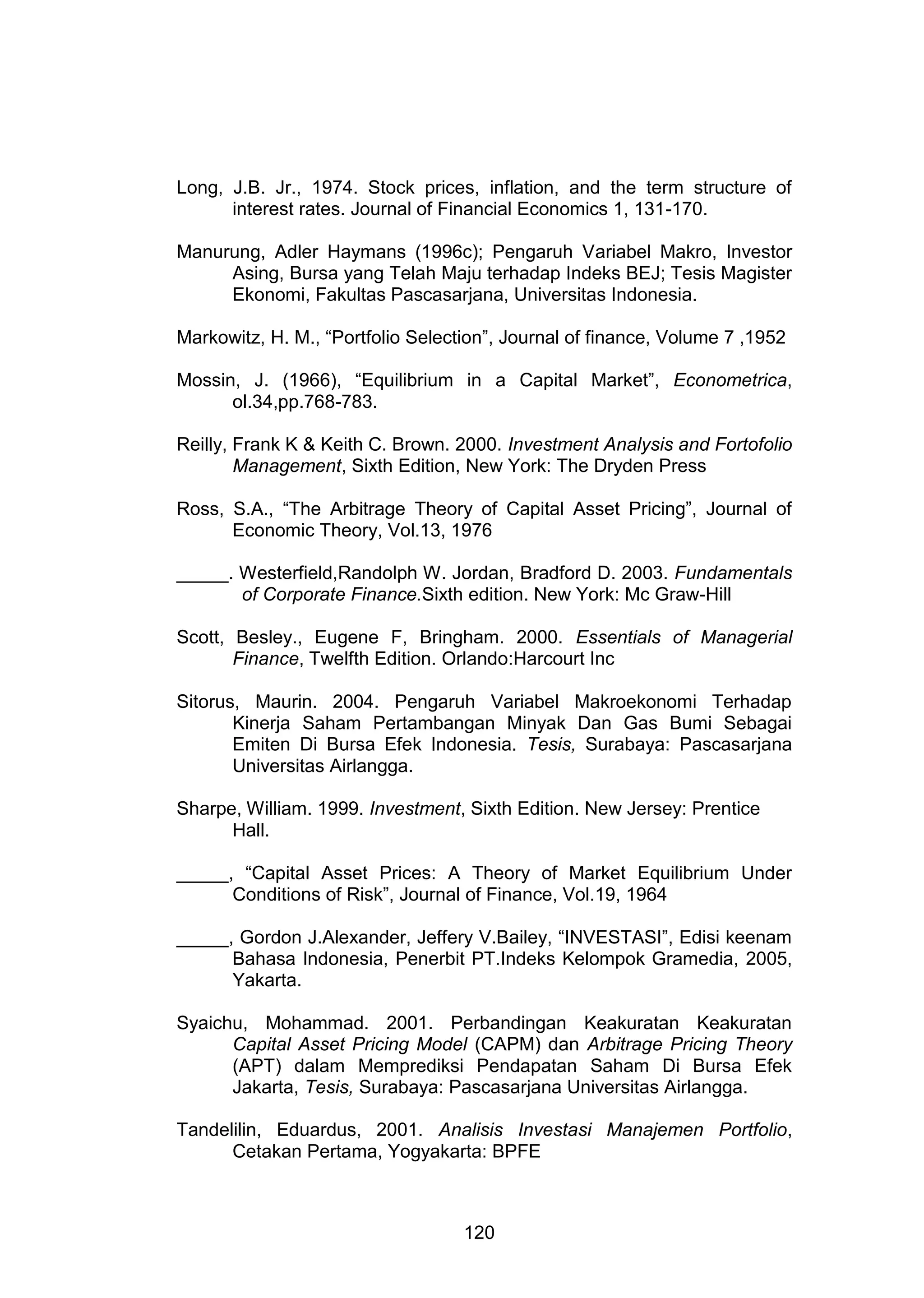 Long, J.B. Jr., 1974. Stock prices, inflation, and the term structure of
interest rates. Journal of Financial Economics 1, 131-170.
Manurung, Adler Haymans (1996c); Pengaruh Variabel Makro, Investor
Asing, Bursa yang Telah Maju terhadap Indeks BEJ; Tesis Magister
Ekonomi, Fakultas Pascasarjana, Universitas Indonesia.
Markowitz, H. M., “Portfolio Selection”, Journal of finance, Volume 7 ,1952
Mossin, J. (1966), “Equilibrium in a Capital Market”, Econometrica,
ol.34,pp.768-783.
Reilly, Frank K & Keith C. Brown. 2000. Investment Analysis and Fortofolio
Management, Sixth Edition, New York: The Dryden Press
Ross, S.A., “The Arbitrage Theory of Capital Asset Pricing”, Journal of
Economic Theory, Vol.13, 1976
_____. Westerfield,Randolph W. Jordan, Bradford D. 2003. Fundamentals
of Corporate Finance.Sixth edition. New York: Mc Graw-Hill
Scott, Besley., Eugene F, Bringham. 2000. Essentials of Managerial
Finance, Twelfth Edition. Orlando:Harcourt Inc
Sitorus, Maurin. 2004. Pengaruh Variabel Makroekonomi Terhadap
Kinerja Saham Pertambangan Minyak Dan Gas Bumi Sebagai
Emiten Di Bursa Efek Indonesia. Tesis, Surabaya: Pascasarjana
Universitas Airlangga.
Sharpe, William. 1999. Investment, Sixth Edition. New Jersey: Prentice
Hall.
_____, “Capital Asset Prices: A Theory of Market Equilibrium Under
Conditions of Risk”, Journal of Finance, Vol.19, 1964
_____, Gordon J.Alexander, Jeffery V.Bailey, “INVESTASI”, Edisi keenam
Bahasa Indonesia, Penerbit PT.Indeks Kelompok Gramedia, 2005,
Yakarta.
Syaichu, Mohammad. 2001. Perbandingan Keakuratan Keakuratan
Capital Asset Pricing Model (CAPM) dan Arbitrage Pricing Theory
(APT) dalam Memprediksi Pendapatan Saham Di Bursa Efek
Jakarta, Tesis, Surabaya: Pascasarjana Universitas Airlangga.
Tandelilin, Eduardus, 2001. Analisis Investasi Manajemen Portfolio,
Cetakan Pertama, Yogyakarta: BPFE

120

 