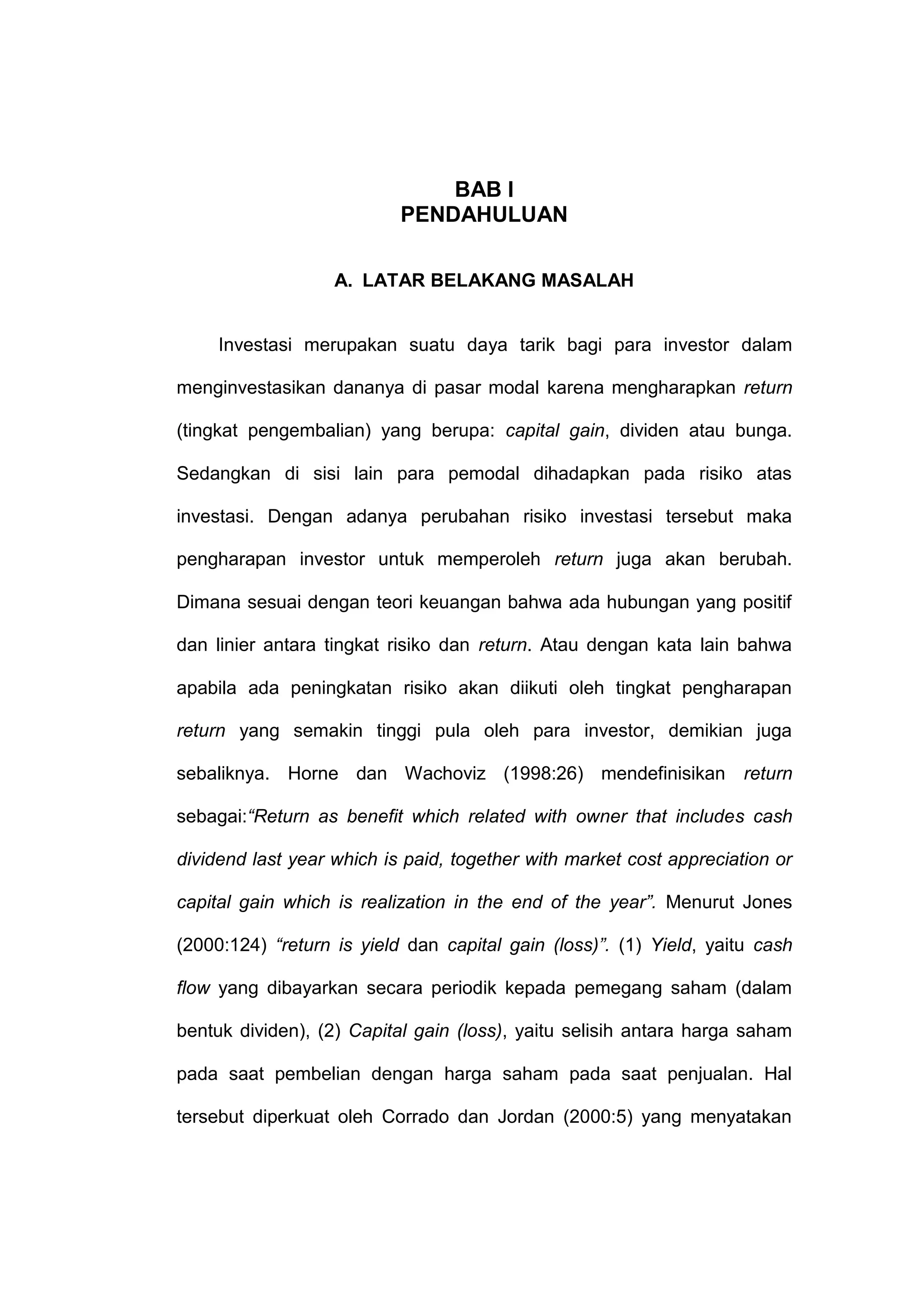 BAB I
PENDAHULUAN
A. LATAR BELAKANG MASALAH

Investasi merupakan suatu daya tarik bagi para investor dalam
menginvestasikan dananya di pasar modal karena mengharapkan return
(tingkat pengembalian) yang berupa: capital gain, dividen atau bunga.
Sedangkan di sisi lain para pemodal dihadapkan pada risiko atas
investasi. Dengan adanya perubahan risiko investasi tersebut maka
pengharapan investor untuk memperoleh return juga akan berubah.
Dimana sesuai dengan teori keuangan bahwa ada hubungan yang positif
dan linier antara tingkat risiko dan return. Atau dengan kata lain bahwa
apabila ada peningkatan risiko akan diikuti oleh tingkat pengharapan
return yang semakin tinggi pula oleh para investor, demikian juga
sebaliknya. Horne dan Wachoviz (1998:26) mendefinisikan return
sebagai:“Return as benefit which related with owner that includes cash
dividend last year which is paid, together with market cost appreciation or
capital gain which is realization in the end of the year”. Menurut Jones
(2000:124) “return is yield dan capital gain (loss)”. (1) Yield, yaitu cash
flow yang dibayarkan secara periodik kepada pemegang saham (dalam
bentuk dividen), (2) Capital gain (loss), yaitu selisih antara harga saham
pada saat pembelian dengan harga saham pada saat penjualan. Hal
tersebut diperkuat oleh Corrado dan Jordan (2000:5) yang menyatakan

 