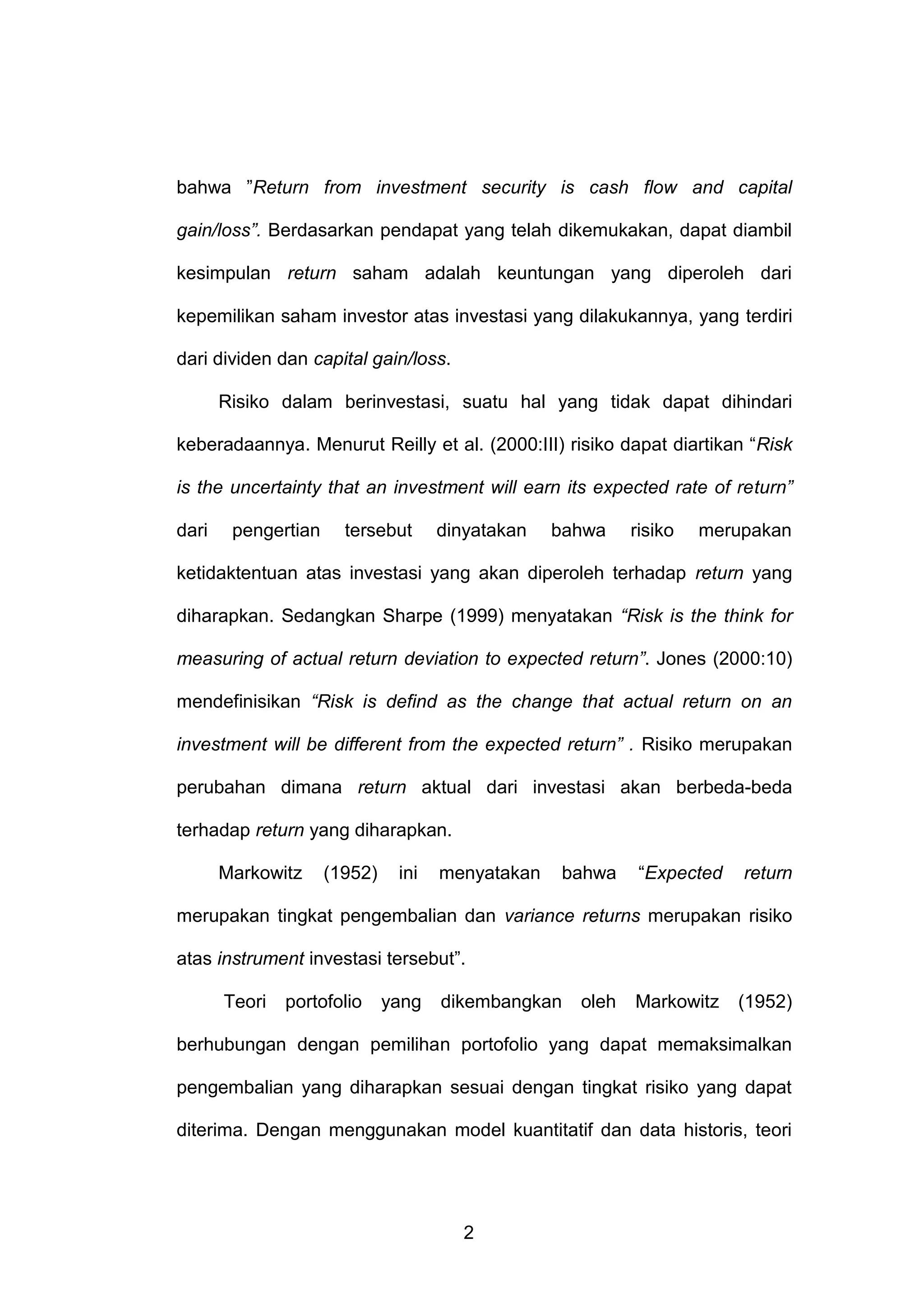 bahwa ”Return from investment security is cash flow and capital
gain/loss”. Berdasarkan pendapat yang telah dikemukakan, dapat diambil
kesimpulan return saham adalah keuntungan yang diperoleh dari
kepemilikan saham investor atas investasi yang dilakukannya, yang terdiri
dari dividen dan capital gain/loss.
Risiko dalam berinvestasi, suatu hal yang tidak dapat dihindari
keberadaannya. Menurut Reilly et al. (2000:III) risiko dapat diartikan “Risk
is the uncertainty that an investment will earn its expected rate of return”
dari

pengertian

tersebut

dinyatakan

bahwa

risiko

merupakan

ketidaktentuan atas investasi yang akan diperoleh terhadap return yang
diharapkan. Sedangkan Sharpe (1999) menyatakan “Risk is the think for
measuring of actual return deviation to expected return”. Jones (2000:10)
mendefinisikan “Risk is defind as the change that actual return on an
investment will be different from the expected return” . Risiko merupakan
perubahan dimana return aktual dari investasi akan berbeda-beda
terhadap return yang diharapkan.
Markowitz

(1952)

ini

menyatakan

bahwa

“Expected

return

merupakan tingkat pengembalian dan variance returns merupakan risiko
atas instrument investasi tersebut”.
Teori

portofolio

yang

dikembangkan

oleh

Markowitz

(1952)

berhubungan dengan pemilihan portofolio yang dapat memaksimalkan
pengembalian yang diharapkan sesuai dengan tingkat risiko yang dapat
diterima. Dengan menggunakan model kuantitatif dan data historis, teori

2

 