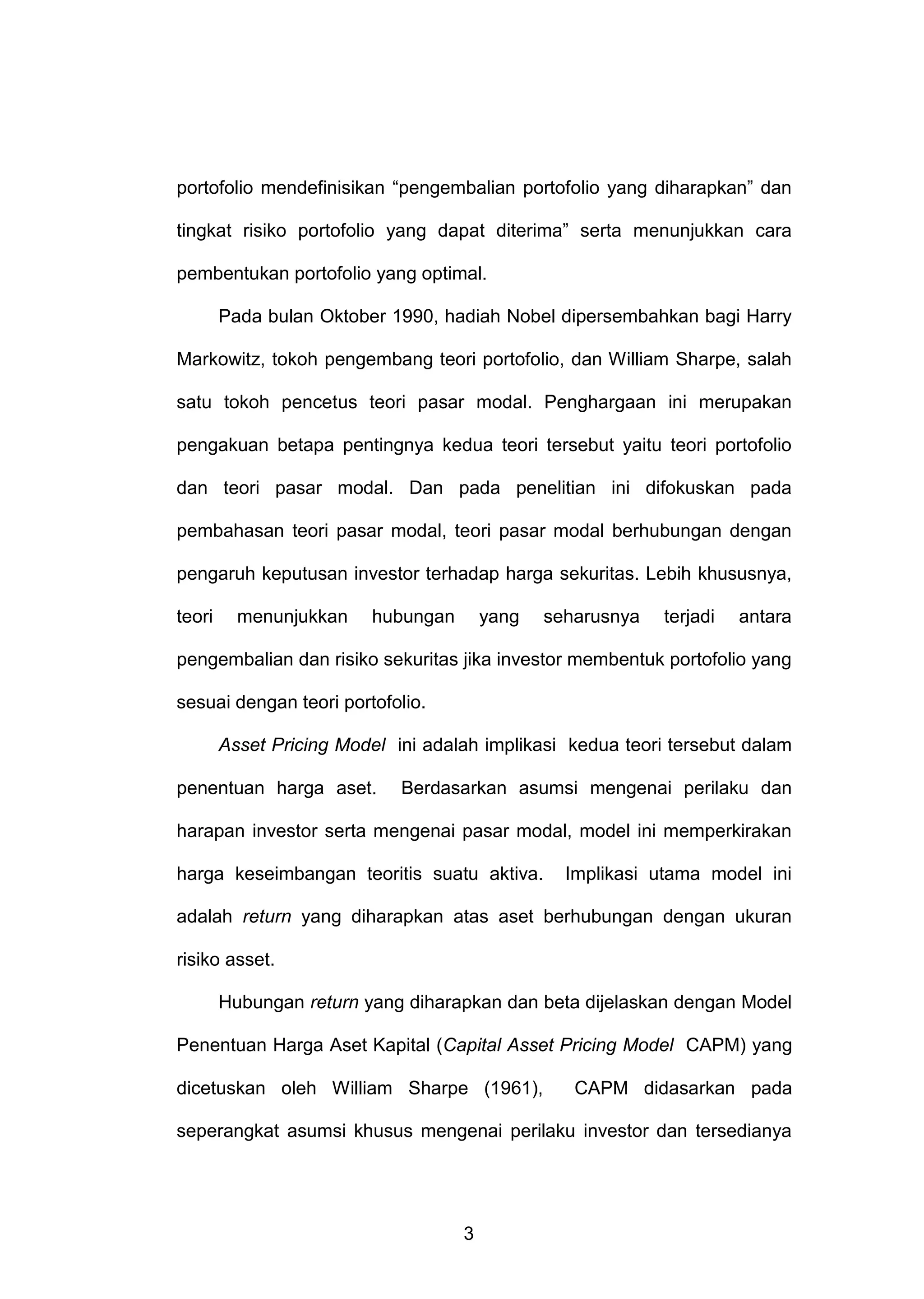 portofolio mendefinisikan “pengembalian portofolio yang diharapkan” dan
tingkat risiko portofolio yang dapat diterima” serta menunjukkan cara
pembentukan portofolio yang optimal.
Pada bulan Oktober 1990, hadiah Nobel dipersembahkan bagi Harry
Markowitz, tokoh pengembang teori portofolio, dan William Sharpe, salah
satu tokoh pencetus teori pasar modal. Penghargaan ini merupakan
pengakuan betapa pentingnya kedua teori tersebut yaitu teori portofolio
dan teori pasar modal. Dan pada penelitian ini difokuskan pada
pembahasan teori pasar modal, teori pasar modal berhubungan dengan
pengaruh keputusan investor terhadap harga sekuritas. Lebih khususnya,
teori

menunjukkan

hubungan

yang

seharusnya

terjadi

antara

pengembalian dan risiko sekuritas jika investor membentuk portofolio yang
sesuai dengan teori portofolio.
Asset Pricing Model ini adalah implikasi kedua teori tersebut dalam
penentuan harga aset.

Berdasarkan asumsi mengenai perilaku dan

harapan investor serta mengenai pasar modal, model ini memperkirakan
harga keseimbangan teoritis suatu aktiva.

Implikasi utama model ini

adalah return yang diharapkan atas aset berhubungan dengan ukuran
risiko asset.
Hubungan return yang diharapkan dan beta dijelaskan dengan Model
Penentuan Harga Aset Kapital (Capital Asset Pricing Model CAPM) yang
dicetuskan oleh William Sharpe (1961),

CAPM didasarkan pada

seperangkat asumsi khusus mengenai perilaku investor dan tersedianya

3

 