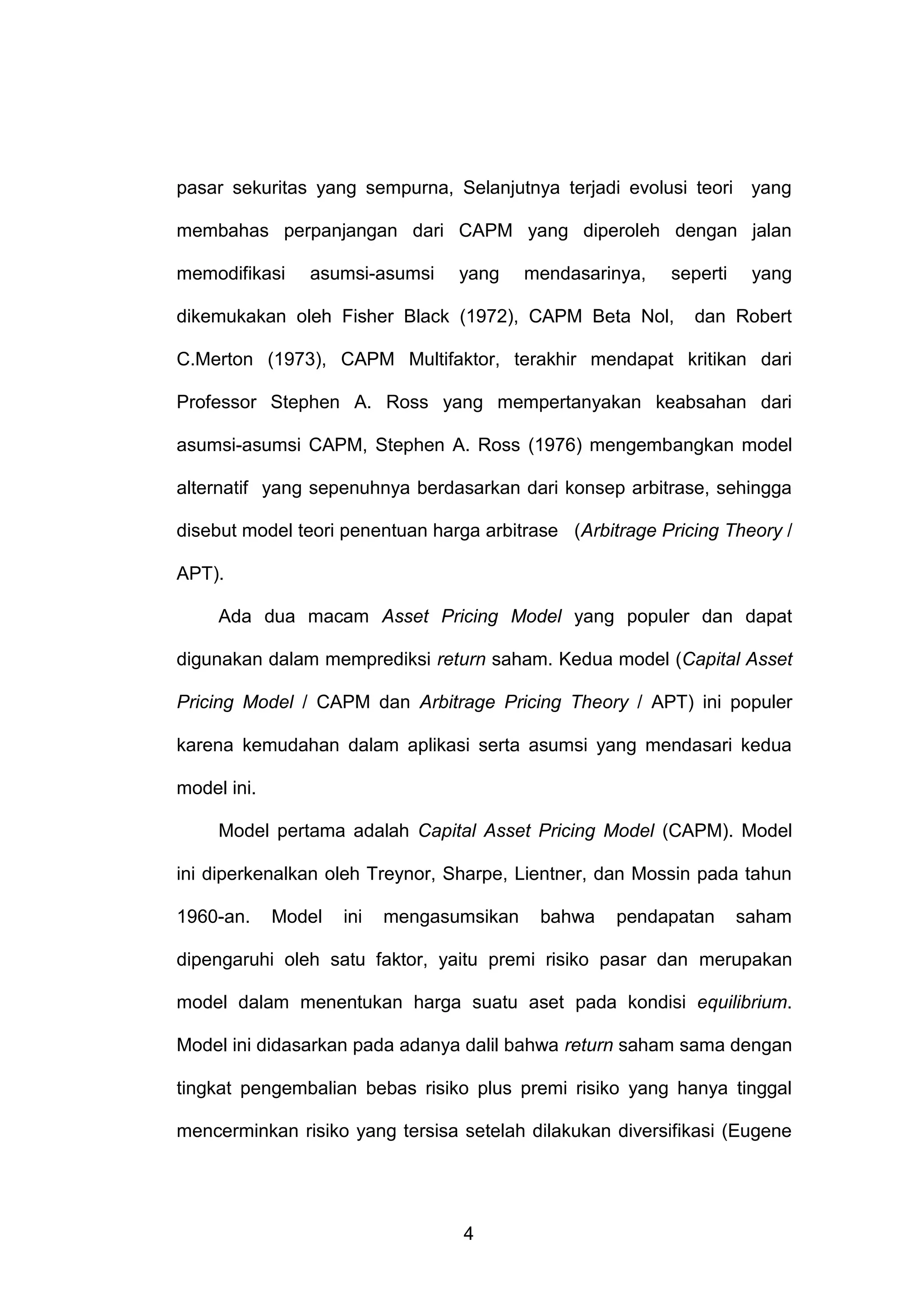 pasar sekuritas yang sempurna, Selanjutnya terjadi evolusi teori yang
membahas perpanjangan dari CAPM yang diperoleh dengan jalan
memodifikasi

asumsi-asumsi

yang

mendasarinya,

seperti

dikemukakan oleh Fisher Black (1972), CAPM Beta Nol,

yang

dan Robert

C.Merton (1973), CAPM Multifaktor, terakhir mendapat kritikan dari
Professor Stephen A. Ross yang mempertanyakan keabsahan dari
asumsi-asumsi CAPM, Stephen A. Ross (1976) mengembangkan model
alternatif yang sepenuhnya berdasarkan dari konsep arbitrase, sehingga
disebut model teori penentuan harga arbitrase (Arbitrage Pricing Theory /
APT).
Ada dua macam Asset Pricing Model yang populer dan dapat
digunakan dalam memprediksi return saham. Kedua model (Capital Asset
Pricing Model / CAPM dan Arbitrage Pricing Theory / APT) ini populer
karena kemudahan dalam aplikasi serta asumsi yang mendasari kedua
model ini.
Model pertama adalah Capital Asset Pricing Model (CAPM). Model
ini diperkenalkan oleh Treynor, Sharpe, Lientner, dan Mossin pada tahun
1960-an.

Model

ini

mengasumsikan

bahwa

pendapatan

saham

dipengaruhi oleh satu faktor, yaitu premi risiko pasar dan merupakan
model dalam menentukan harga suatu aset pada kondisi equilibrium.
Model ini didasarkan pada adanya dalil bahwa return saham sama dengan
tingkat pengembalian bebas risiko plus premi risiko yang hanya tinggal
mencerminkan risiko yang tersisa setelah dilakukan diversifikasi (Eugene

4

 