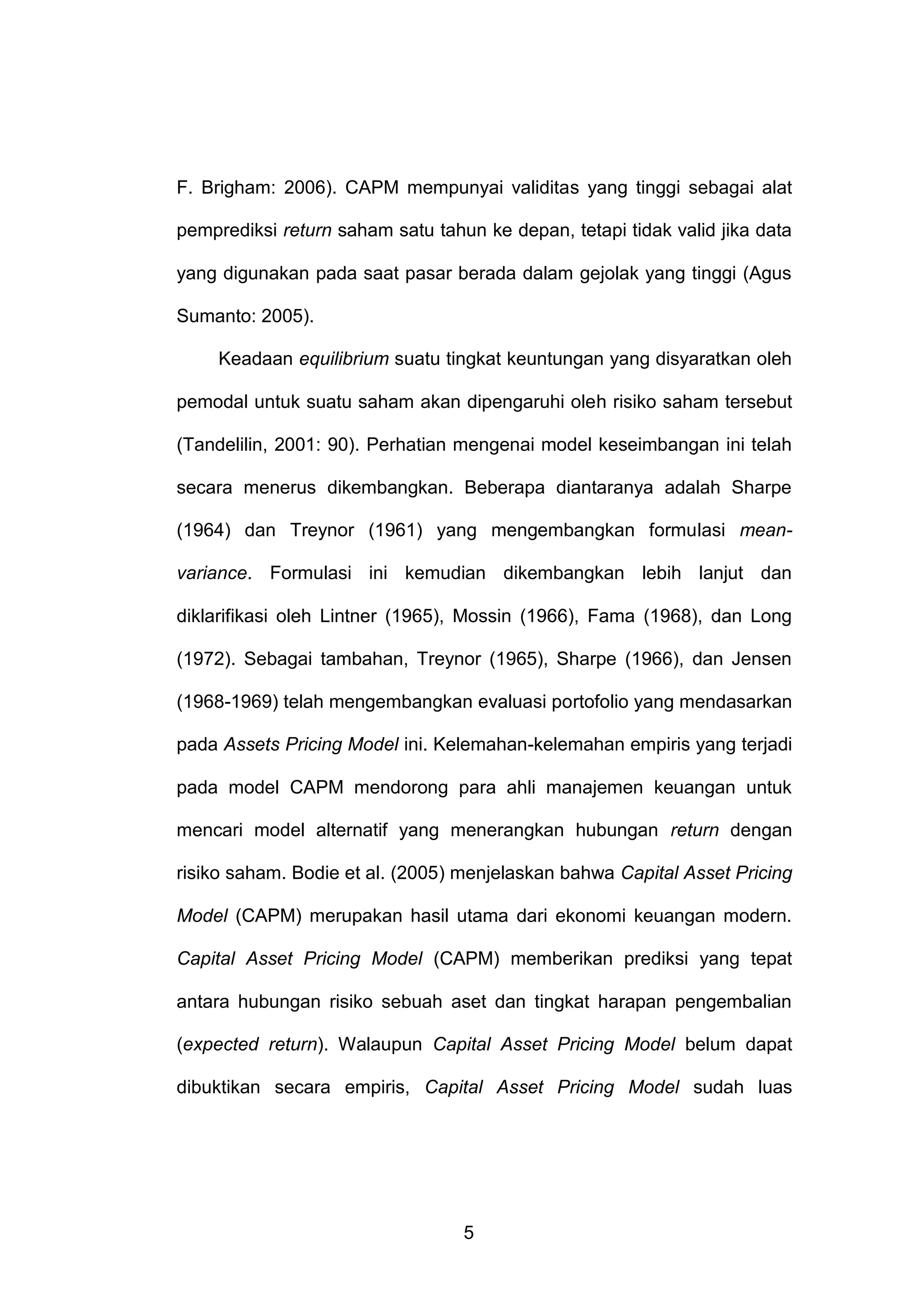F. Brigham: 2006). CAPM mempunyai validitas yang tinggi sebagai alat
pemprediksi return saham satu tahun ke depan, tetapi tidak valid jika data
yang digunakan pada saat pasar berada dalam gejolak yang tinggi (Agus
Sumanto: 2005).
Keadaan equilibrium suatu tingkat keuntungan yang disyaratkan oleh
pemodal untuk suatu saham akan dipengaruhi oleh risiko saham tersebut
(Tandelilin, 2001: 90). Perhatian mengenai model keseimbangan ini telah
secara menerus dikembangkan. Beberapa diantaranya adalah Sharpe
(1964) dan Treynor (1961) yang mengembangkan formulasi meanvariance. Formulasi ini kemudian dikembangkan lebih lanjut dan
diklarifikasi oleh Lintner (1965), Mossin (1966), Fama (1968), dan Long
(1972). Sebagai tambahan, Treynor (1965), Sharpe (1966), dan Jensen
(1968-1969) telah mengembangkan evaluasi portofolio yang mendasarkan
pada Assets Pricing Model ini. Kelemahan-kelemahan empiris yang terjadi
pada model CAPM mendorong para ahli manajemen keuangan untuk
mencari model alternatif yang menerangkan hubungan return dengan
risiko saham. Bodie et al. (2005) menjelaskan bahwa Capital Asset Pricing
Model (CAPM) merupakan hasil utama dari ekonomi keuangan modern.
Capital Asset Pricing Model (CAPM) memberikan prediksi yang tepat
antara hubungan risiko sebuah aset dan tingkat harapan pengembalian
(expected return). Walaupun Capital Asset Pricing Model belum dapat
dibuktikan secara empiris, Capital Asset Pricing Model sudah luas

5

 
