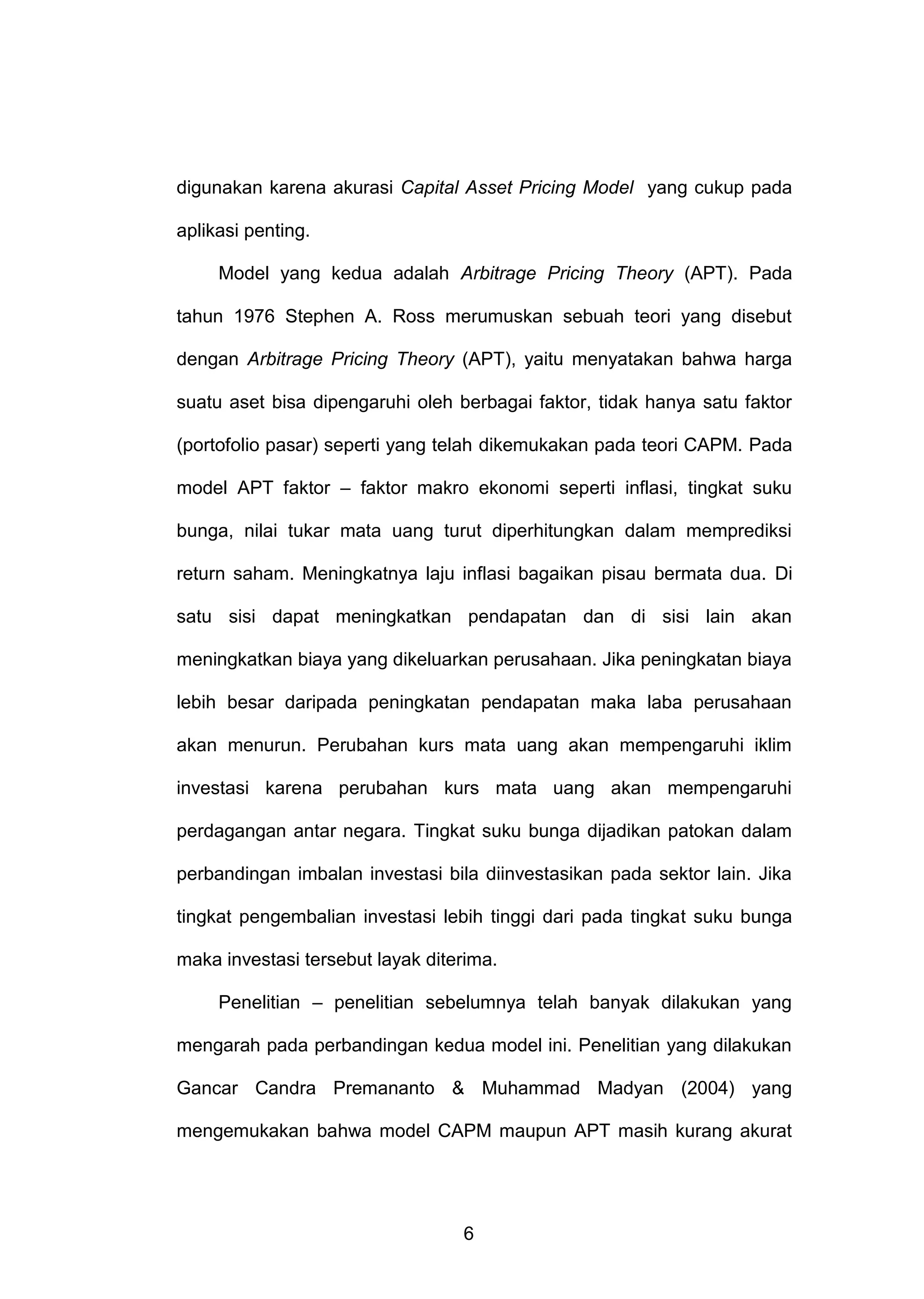 digunakan karena akurasi Capital Asset Pricing Model yang cukup pada
aplikasi penting.
Model yang kedua adalah Arbitrage Pricing Theory (APT). Pada
tahun 1976 Stephen A. Ross merumuskan sebuah teori yang disebut
dengan Arbitrage Pricing Theory (APT), yaitu menyatakan bahwa harga
suatu aset bisa dipengaruhi oleh berbagai faktor, tidak hanya satu faktor
(portofolio pasar) seperti yang telah dikemukakan pada teori CAPM. Pada
model APT faktor – faktor makro ekonomi seperti inflasi, tingkat suku
bunga, nilai tukar mata uang turut diperhitungkan dalam memprediksi
return saham. Meningkatnya laju inflasi bagaikan pisau bermata dua. Di
satu sisi dapat meningkatkan pendapatan dan di sisi lain akan
meningkatkan biaya yang dikeluarkan perusahaan. Jika peningkatan biaya
lebih besar daripada peningkatan pendapatan maka laba perusahaan
akan menurun. Perubahan kurs mata uang akan mempengaruhi iklim
investasi karena perubahan kurs mata uang akan mempengaruhi
perdagangan antar negara. Tingkat suku bunga dijadikan patokan dalam
perbandingan imbalan investasi bila diinvestasikan pada sektor lain. Jika
tingkat pengembalian investasi lebih tinggi dari pada tingkat suku bunga
maka investasi tersebut layak diterima.
Penelitian – penelitian sebelumnya telah banyak dilakukan yang
mengarah pada perbandingan kedua model ini. Penelitian yang dilakukan
Gancar Candra Premananto & Muhammad Madyan (2004) yang
mengemukakan bahwa model CAPM maupun APT masih kurang akurat

6

 
