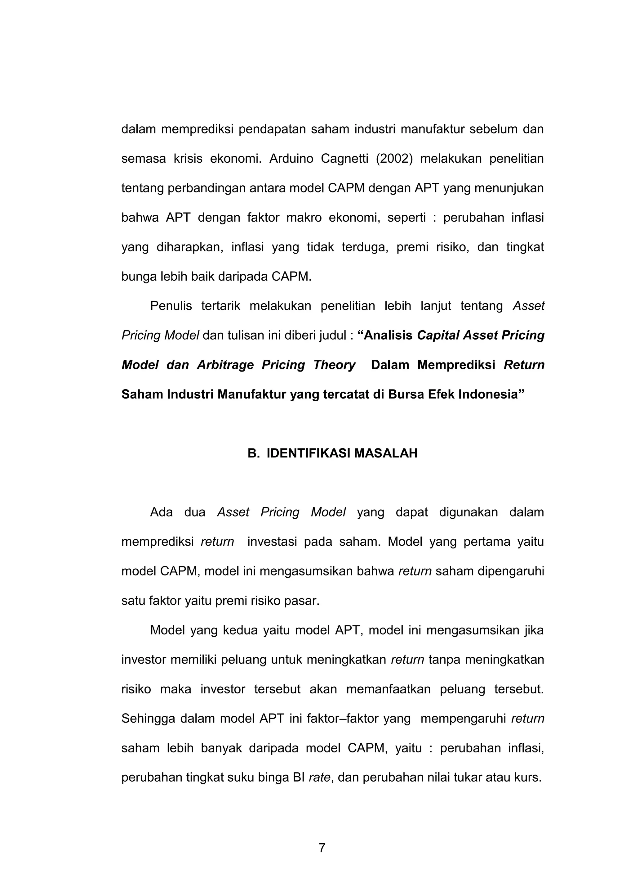 dalam memprediksi pendapatan saham industri manufaktur sebelum dan
semasa krisis ekonomi. Arduino Cagnetti (2002) melakukan penelitian
tentang perbandingan antara model CAPM dengan APT yang menunjukan
bahwa APT dengan faktor makro ekonomi, seperti : perubahan inflasi
yang diharapkan, inflasi yang tidak terduga, premi risiko, dan tingkat
bunga lebih baik daripada CAPM.
Penulis tertarik melakukan penelitian lebih lanjut tentang Asset
Pricing Model dan tulisan ini diberi judul : “Analisis Capital Asset Pricing
Model dan Arbitrage Pricing Theory

Dalam Memprediksi Return

Saham Industri Manufaktur yang tercatat di Bursa Efek Indonesia”

B. IDENTIFIKASI MASALAH

Ada dua Asset Pricing Model yang dapat digunakan dalam
memprediksi return

investasi pada saham. Model yang pertama yaitu

model CAPM, model ini mengasumsikan bahwa return saham dipengaruhi
satu faktor yaitu premi risiko pasar.
Model yang kedua yaitu model APT, model ini mengasumsikan jika
investor memiliki peluang untuk meningkatkan return tanpa meningkatkan
risiko maka investor tersebut akan memanfaatkan peluang tersebut.
Sehingga dalam model APT ini faktor–faktor yang mempengaruhi return
saham lebih banyak daripada model CAPM, yaitu : perubahan inflasi,
perubahan tingkat suku binga BI rate, dan perubahan nilai tukar atau kurs.

7

 