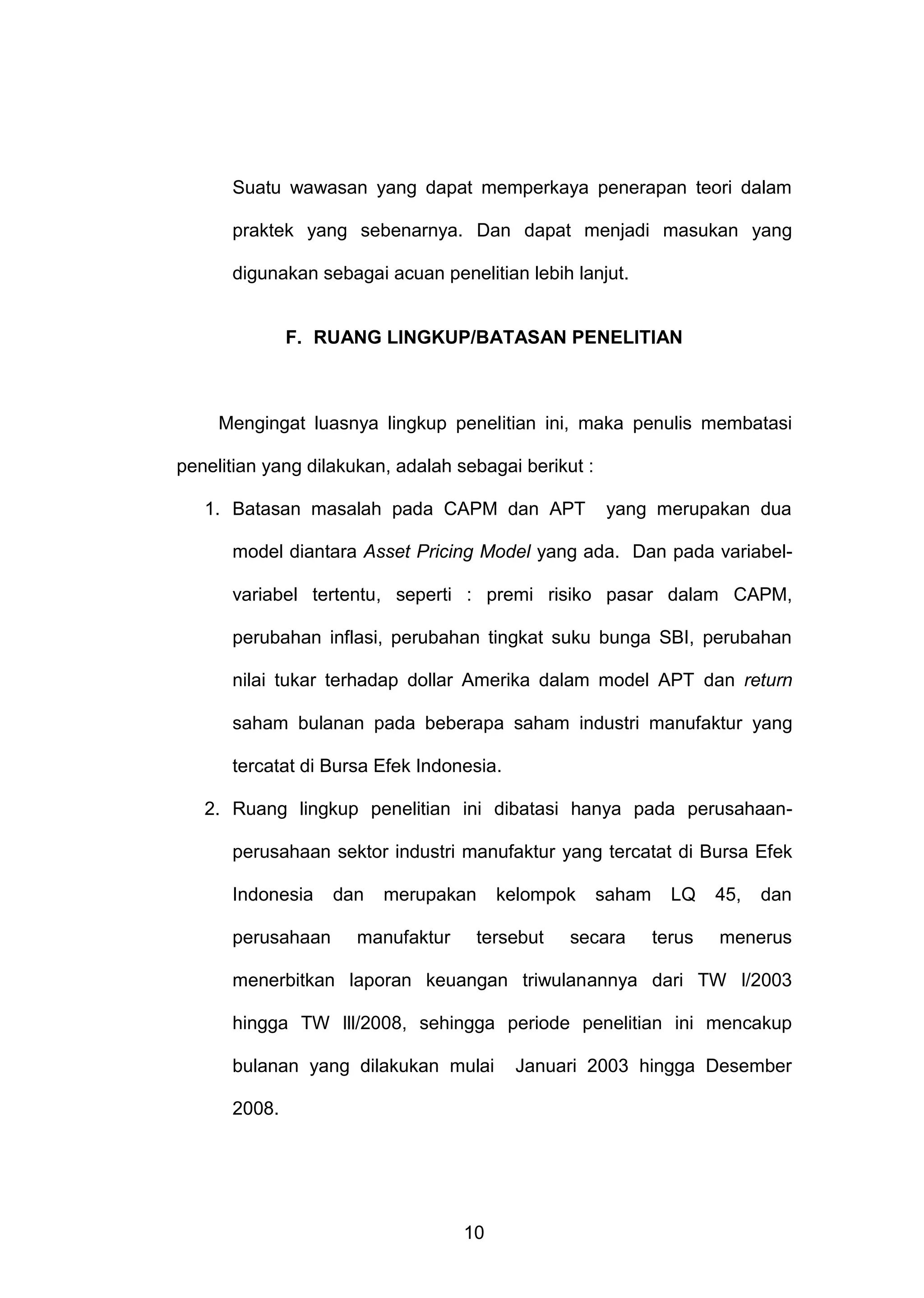 Suatu wawasan yang dapat memperkaya penerapan teori dalam
praktek yang sebenarnya. Dan dapat menjadi masukan yang
digunakan sebagai acuan penelitian lebih lanjut.

F. RUANG LINGKUP/BATASAN PENELITIAN

Mengingat luasnya lingkup penelitian ini, maka penulis membatasi
penelitian yang dilakukan, adalah sebagai berikut :
1. Batasan masalah pada CAPM dan APT

yang merupakan dua

model diantara Asset Pricing Model yang ada. Dan pada variabelvariabel tertentu, seperti : premi risiko pasar dalam CAPM,
perubahan inflasi, perubahan tingkat suku bunga SBI, perubahan
nilai tukar terhadap dollar Amerika dalam model APT dan return
saham bulanan pada beberapa saham industri manufaktur yang
tercatat di Bursa Efek Indonesia.
2. Ruang lingkup penelitian ini dibatasi hanya pada perusahaanperusahaan sektor industri manufaktur yang tercatat di Bursa Efek
Indonesia
perusahaan

dan

merupakan

manufaktur

kelompok

tersebut

saham

secara

LQ
terus

45,

dan

menerus

menerbitkan laporan keuangan triwulanannya dari TW l/2003
hingga TW lll/2008, sehingga periode penelitian ini mencakup
bulanan yang dilakukan mulai
2008.

10

Januari 2003 hingga Desember

 