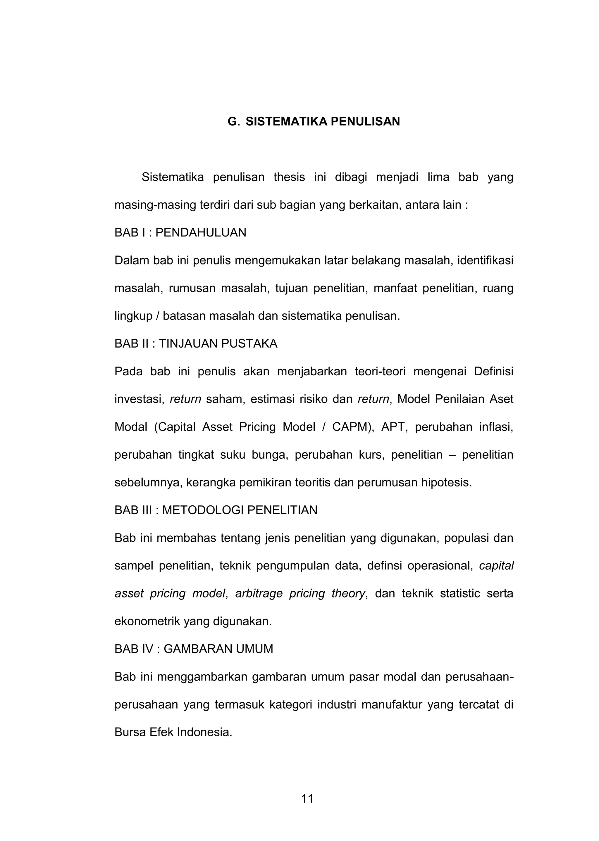 G. SISTEMATIKA PENULISAN

Sistematika penulisan thesis ini dibagi menjadi lima bab yang
masing-masing terdiri dari sub bagian yang berkaitan, antara lain :
BAB I : PENDAHULUAN
Dalam bab ini penulis mengemukakan latar belakang masalah, identifikasi
masalah, rumusan masalah, tujuan penelitian, manfaat penelitian, ruang
lingkup / batasan masalah dan sistematika penulisan.
BAB II : TINJAUAN PUSTAKA
Pada bab ini penulis akan menjabarkan teori-teori mengenai Definisi
investasi, return saham, estimasi risiko dan return, Model Penilaian Aset
Modal (Capital Asset Pricing Model / CAPM), APT, perubahan inflasi,
perubahan tingkat suku bunga, perubahan kurs, penelitian – penelitian
sebelumnya, kerangka pemikiran teoritis dan perumusan hipotesis.
BAB III : METODOLOGI PENELITIAN
Bab ini membahas tentang jenis penelitian yang digunakan, populasi dan
sampel penelitian, teknik pengumpulan data, definsi operasional, capital
asset pricing model, arbitrage pricing theory, dan teknik statistic serta
ekonometrik yang digunakan.
BAB IV : GAMBARAN UMUM
Bab ini menggambarkan gambaran umum pasar modal dan perusahaanperusahaan yang termasuk kategori industri manufaktur yang tercatat di
Bursa Efek Indonesia.

11

 